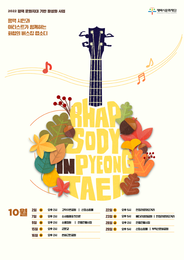 2022 평택 문화지대 기반 활성화 사업

평택 시민과 아티스트가 함께하는 화합의 버스킹 랩소디 <랩소디 인 평택>

[10월]

- 2일 일요일 오후 2시 고덕수변공원, 신장쇼핑몰

- 7일 금요일 오후 2시 소사벌레포츠타운 상설공연구역

- 9일 일요일 오후 2시 소풍정원, 안중전통시장

- 15일 토요일 오후 2시 군문교

- 16일 일요일 오후 2시 현화근린공원

- 22일 토요일 오후 5시 안정리로데오거리

- 23일 일요일 오후 5시 배다리생태공원, 안정리로데오거리

- 28일 금요일 오후 2시 안중전통시장

- 29일 토요일 오후 5시 신장쇼핑몰, 부락산문화공원