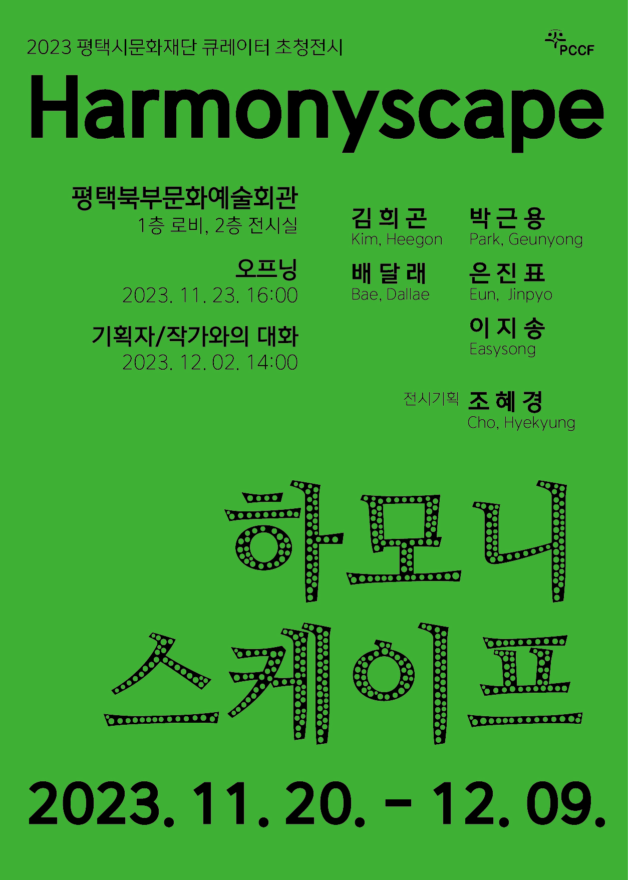 2023년 평택시문화재단 큐레이터 초청전시 <harmonyscape> pccf
2023. 11. 20. (월) - 12. 9. (토) 
평택북부문화예술회관 1층 로비 2층 전시실
오프닝 2023. 11. 23. (목) 16:00 
기획자 / 작가와의 대화 2023. 12. 2. (토) 14:00 
김희곤Kim, Heegon 박근용Park, Geunyong 배달래Bae, Dallae 온진표eun jinpyo 이지송easysong 전시기획 조혜경cho hyekyung 하모니 스케이프 2023. 11. 20. (월) - 12. 9. (토)
