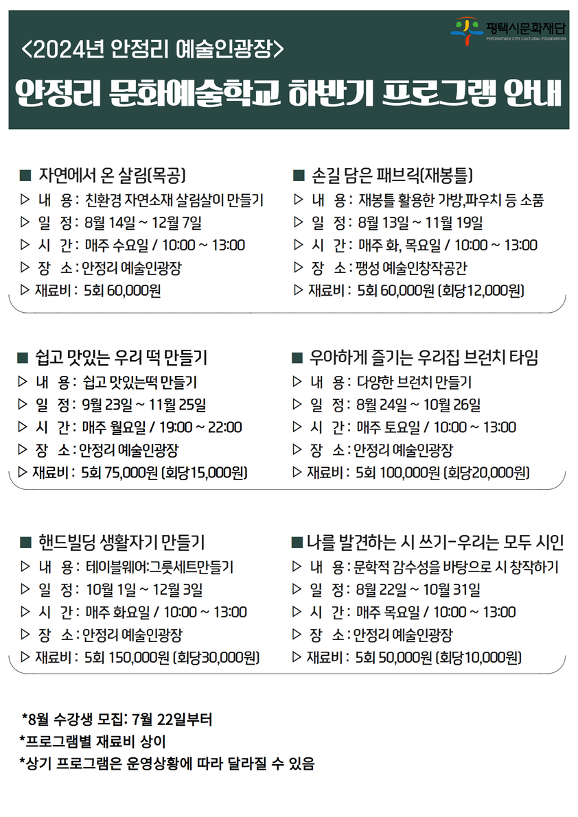 2024년 안정리 예술인광장
안정리 문화예술학교 하반기 프로그램 안내

■ 자연에서 온 살림(목공)
▷ 내   용 :  친환경 자연소재 살림살이 만들기
▷ 일   정 :  8월 14일 ~ 12월 7일
▷ 시   간 :  매주 수요일 / 10:00 ~ 13:00
▷ 장   소 : 안정리 예술인광장
▷ 재료비 :  5회 60,000원

■ 손길 담은 패브릭(재봉틀)
▷ 내   용 :  재봉틀 활용한 가방,파우치 등 소품
▷ 일   정 :  8월 13일 ~ 1월 19일
▷ 시   간 :  매주 화, 목요일 / 10:00 ~ 13:00
▷ 장   소 : 팽성 예술인창작공간
▷ 재료비 :  5회 60,000원 (회당12,000원)

■ 쉽고 맛있는 우리 떡 만들기
▷ 내   용 :  쉽고 맛있는떡 만들기
▷ 일   정 :  9월 23일 ~ 11월 25일
▷ 시   간 :  매주 월요일 / 19:00 ~ 22:00
▷ 장   소 : 안정리 예술인광장
▷ 재료비 :  5회 70,000원 (회당14,000원)

■  우아하게 즐기는 우리집 브런치 타임
▷  내   용 :  다양한 브런치 만들기 
▷  일   정 :  8월 24일 ~ 10월 26일
▷  시   간 :  매주 토요일 / 10:00 ~ 13:00
▷  장   소 : 안정리 예술인광장
▷ 재료비 :  5회 100,000원 (회당20,000원)
■  핸드빌딩 생활자기 만들기
▷  내   용 :  테이블웨어:그릇세트만들기
▷  일   정 :  10월 1일 ~ 12월 3일
▷  시   간 :  매주 화요일 / 10:00 ~ 13:00
▷  장   소 : 안정리 예술인광장
▷ 재료비 :  5회 150,000원 (회당30,000원)

■ 나를 발견하는 시 쓰기-우리는 모두 시인
▷  내   용 : 문학적 감수성을 바탕으로 시 창작하기
▷  일   정 :  8월 22일 ~ 10월 31일
▷  시   간 :  매주 목요일 / 10:00 ~ 13:00
▷  장   소 : 안정리 예술인광장
▷ 재료비 :  5회 50,000원 (회당10,000원)

*8월 수강생 모집: 7월 22일부터
*프로그램별 재료비 상이
*상기 프로그램은 운영상황에 따라 달라질 수 있음