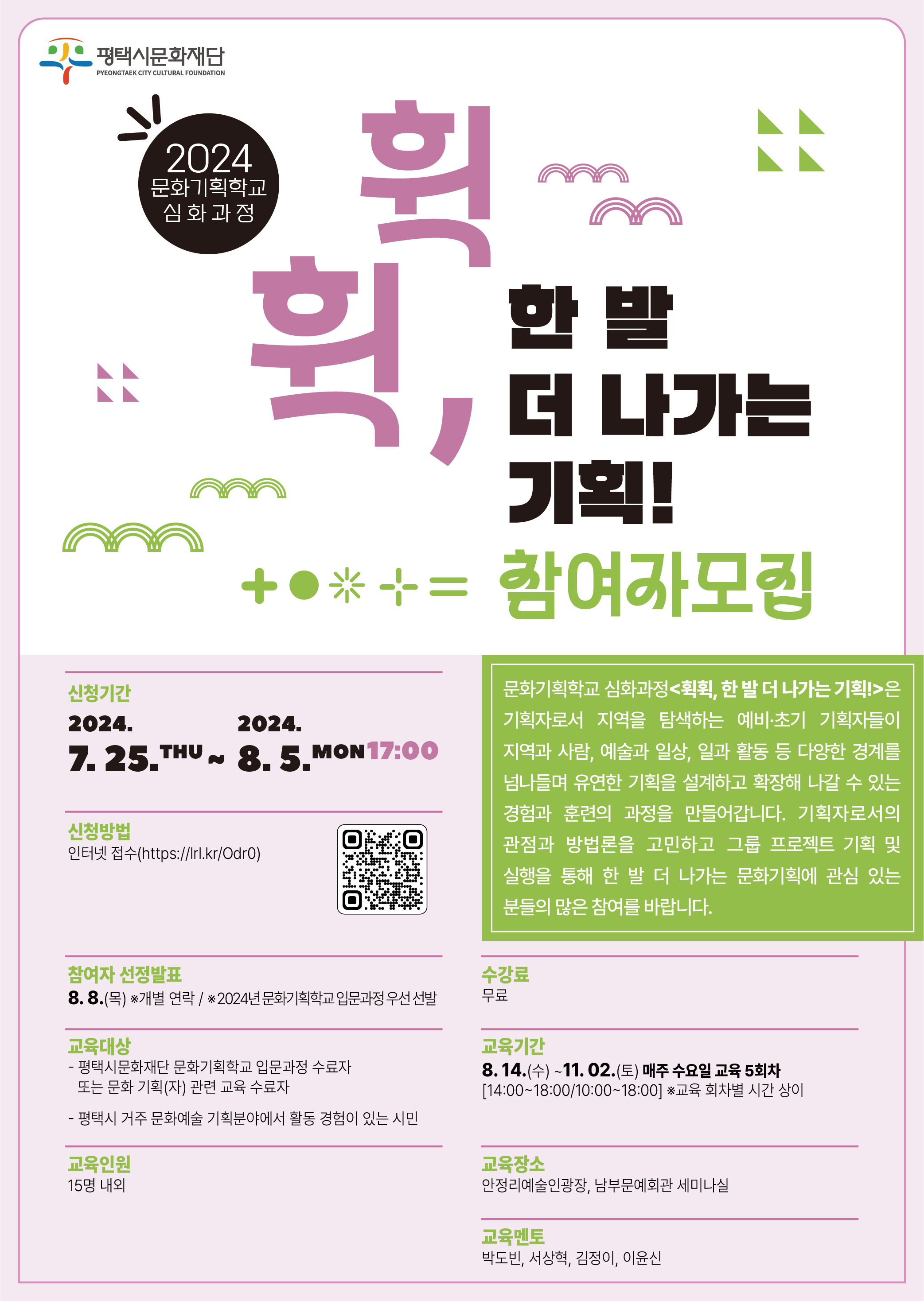 2024 문화기획학교 심화과정 
<휙휙, 한 발 더 나가는 기획!> 참여자 모집
문화기획학교 심화과정<휙휙, 한 발 더 나가는 기획!>은 기획자로서 지역을 탐색하는 예비·초기 기획자들이 지역과 사람, 예술과 일상, 일과 활동 등 다양한 경계를 유연하게 넘나들며 좋은 기획을 설계할 수 있는 경험과 훈련의 과정입니다. 지역에서 기획자로 한 발 더 나가기 원하는 분들의 많은 참여를 바랍니다.

󰏅  신청기간: 7. 25.(목) ~ 8. 5.(월) 17:00
󰏅  신청방법: 인터넷 접수 (https://lrl.kr/Odr0)
󰏅  참여자 선정발표 : 8. 8(목) 개별연락
   ※ 2024년 문화기획학교 입문과정 우선 선발
󰏅  교육대상: 
- 평택시문화재단 문화기획학교 입문과정 수료자 또는 
  문화 기획(자) 관련 교육 수료자 
- 평택시 거주 문화예술 기획분야에서 활동 경험이 있는 시민
󰏅  교육인원: 15명 내외
󰏅  수 강 료: 무료
󰏅  교육기간: 8. 14.(수) ~ 11. 02.(토) 
    매주 수요일 교육 5회차[14:00~18:00/10:00~18:00 * 교육 회차별 시간 상이]
󰏅  교육장소: 안정리예술인광장, 남부문예회관 세미나실 
󰏅  교육내용

회차
일자
시간
내용
강사
1
8/14
(수)
14:00~18:00
[오리엔테이션] 교육 과정 안내 / 참여자 및 강사소개
[워크숍] 기획자들의 월드카페 
각자 관심있는 주제와 이슈 등을 중심으로 마인드맵을 작성하고 공통 키워드에 대한 각자의 관점과 생각, 경험을 공유 
박도빈
서상혁
2
8/21
(수)
10:00~18:00
[특강] 지역문화기획자의 리서치
 - 지역문화에 대한 이해와 기획자의 역할 
 - 지역을 기반으로 한 문화기획에 리서치가 필요한 
    이유 및 다양한 사례 공유
 - 기획자에게 필요한 리서치의 관점과 기본적인 방법론    등(자료 수집과 분석, 설문, 인터뷰, 현장 탐방 등)
최혜자 대표
(문화디자인자리)
[워크숍/멘토링] 프로젝트 그룹 구성 및 멘토링
박도빈
서상혁
김정이
이윤신
-
08/22-09/24
[그룹 활동] 프로젝트 기획을 위한 리서치 
학습 모임, 인터뷰, 설문, 탐방 등 / 그룹별 멘토링
-
3
9/25
(수)
10:00~18:00
[워크숍] 그룹별 리서치 활동과정 및 결과 공유
 - 리서치 과정에 대한 질의응답 및 멘토 피드백 
 - 리서치 결과를 바탕으로 기획의 목적 및 방향 설정 
박도빈
서상혁
김정이
이윤신
4
10/09
(수)
14:00~18:00
[그룹 활동] 그룹별 프로젝트 기획 및 멘토링 
기획의도, 실행방안, 기대효과, 홍보 및 모집, 기록, 예산 등 
박도빈
서상혁
김정이
이윤신
-
10/10 ~ 11/1
[그룹 활동] 프로젝트 실행  
그룹별 멘토링 / 프로젝트 현장 모니터링 
-
5
11/02(토)
14:00~18:00
결과공유회
개별 프로젝트 결과, 참여 소감 등 나눔
박도빈
서상혁
김정이
이윤신

※ 교육 내용은 진행 상황에 따라 강사 및 수강생의 협의로 변경될 수 있음