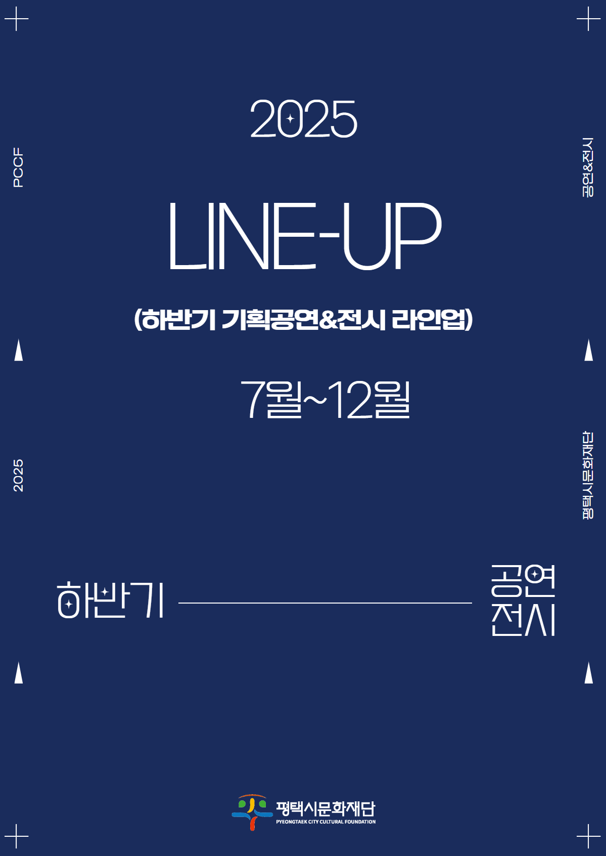 평택시문화재단 2025 LINE UP. 하반기 기획공연, 전시 라인업 7월~12월

기획전시 2025 평택시문화재단 지역작가 조명전 김흥수의 시. 2025년 7월 3일 목요일부터 8월 10일 일요일까지, 10시부터 18시. 남부문화예술회관 전시실.
기획공연 2025 국립극단 낭만 활극 록산느를 위한 발라드. 2025년 7월 4일 금요일 19시 30분, 7월 5일 토요일 15시. 남부문화예술회관 대공연장.

기획공연 공연예술 지역유통 지원사업 선정작 신명의 꽃 헌화가. 2025년 7월 11일 금요일 19시 30분. 서부문화예술회관 대공연장.
기획전시 2025 평택시문화재단 기획전시 프리다 칼로 레플리카 전. 2025년 7월 23일 수요일부터 9월 21일 일요일까지, 10시부터 18시. 북부문화예술회관 전시실.

기획공연 2025 평택시문화재단 기획공연 이은결 비욘드 매직. 2025년 7월 26일 토요일 18시 30분. 서부문화예술회관 대공연장.
기획공연 2025 아시테지 해외 초청 어린이 공연 Les Foutoukours의 글로브. 2025년 8월 1일 금요일 19시 30분. 남부문화예술회관 대공연장.

기획공연 공연예술 유통 지원사업 선정작 불세출 장단. 2025년 8월 8일 금요일 19시 30분. 남부문화예술회관 대공연장.
기획공연 공연예술 유통 지원사업 선정작 종이꽃밭 두할망본풀이. 2025년 8월 22일 금요일 19시 30분. 남부문화예술회관 대공연장.

기획공연 2025 한국소리터 기획공연 이자람 판소리 갈라 시리즈 바탕. 2025년 8월 30일 토요일 16시. 한국소리터 지영희홀.
기획공연 2025 전국풍류자랑 토리를 찾아서, 얼씨구! 2025년 9월 13일 토요일 16시. 한국소리터 야외공연장.

기획공연 2025년 더 클래식 정경화 리사이틀&케빈 케너. 2025년 9월 13일 토요일 16시. 남부문화예술회관 대공연장.
기획공연 공연예술 유통 지원사업 선정작 배소고지 이야기. 2025년 9월 19일 금요일 19시 30분. 남부문화예술회관 대공연장.

기획전시 2025 평택시문화재단 기획전시 평택아트브릿지. 2025년 10월 16일 목요일부터 11월 29일 토요일까지, 10시부터 18시. 남부, 북부 문화예술회관 전시실.
기획공연 공연예술 유통 지원사업 선정작 아들에게, 부제 미옥 앨리스 현. 2025년 10월 19일 일요일 15시. 남부문화예술회관 대공연장.

기획공연 [뛰어오르는 사람이 있는 경쾌한 느낌의 포스터] 2025 국립창극단 우수공연 이날치전. 2025년 11월 13일 목요일 19시 30분, 11월 14일 금요일 19시 30분. 남부문화예술회관 대공연장.
기획공연 [통기타가 그려진 판화 느낌의 포스터] 2025 우수공연 2025 어쿠스틱 콘서트. 2025년 11월 22일 토요일 15시. 북부문화예술회관 소공연장.

기획공연 [악기를 연주하는 사람들이 그려진 포스터] 2025 평택시문화재단 기획공연 필하모닉스 내한공연. 2025년 12월 17일 수요일 19시 30분. 남부문화예술회관 대공연장.
기획공연 [따뜻한 느낌으로 호두까기 인형이 그려진 포스터] 2025 크리스마스 특별공연 발레 호두까기 인형. 2025년 12월 25일 목요일 14시, 19시. 남부문화예술회관 대공연장.

평택시문화재단.