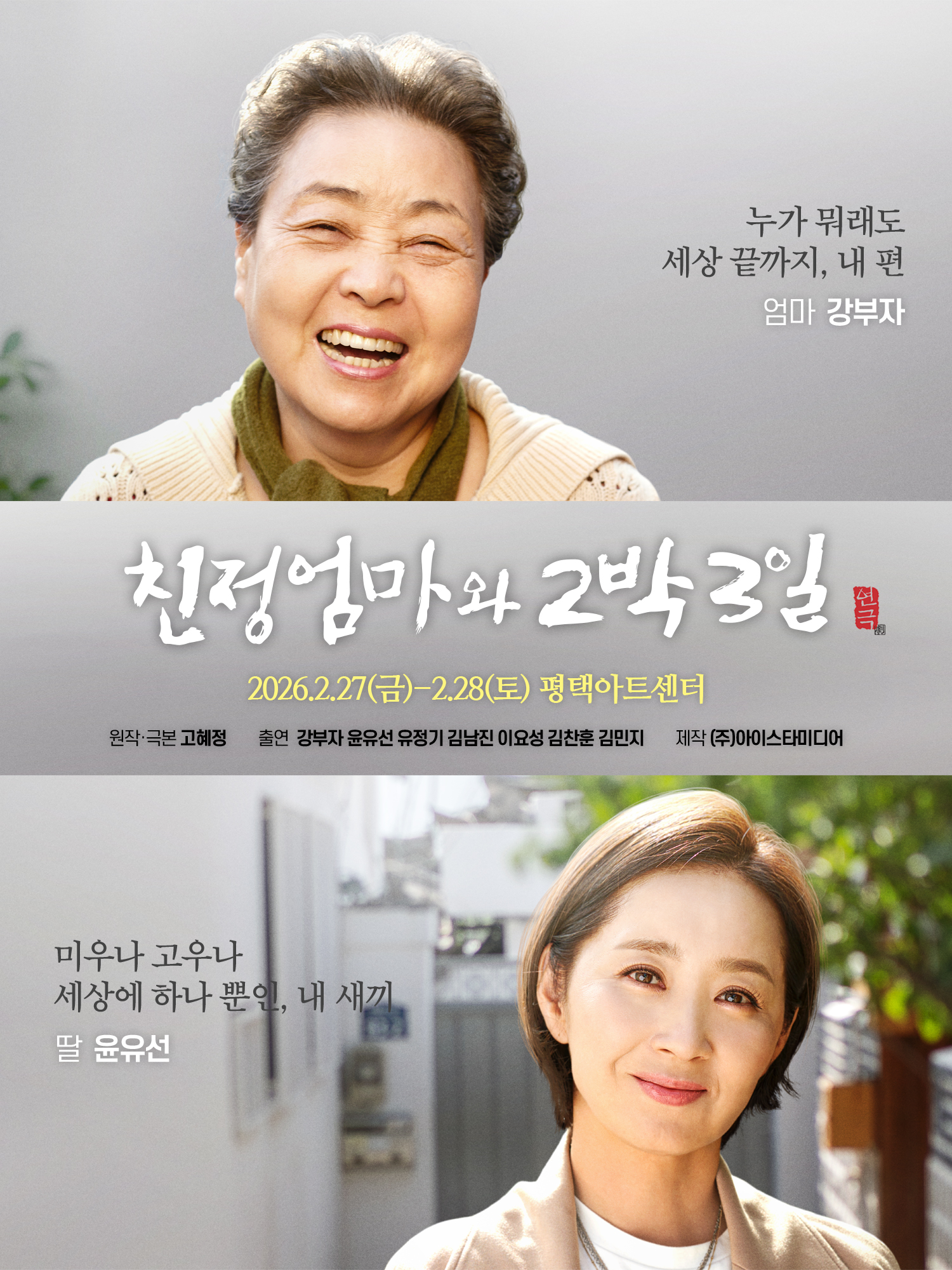친정엄마와 2박3일
2026. 2. 27.(금) ~ 2. 28.(토) 평택아트센터
원작·극본 고혜정
출연 강부자 윤유선 유정기 김남진 이요성 김찬훈 김민지
제작 (주)아이스타미디어
누가 뭐래도 세상 끝까지, 내편
엄마 강부자
미우나 고우나 세상에 하나뿐인, 내 새끼
딸 윤유선