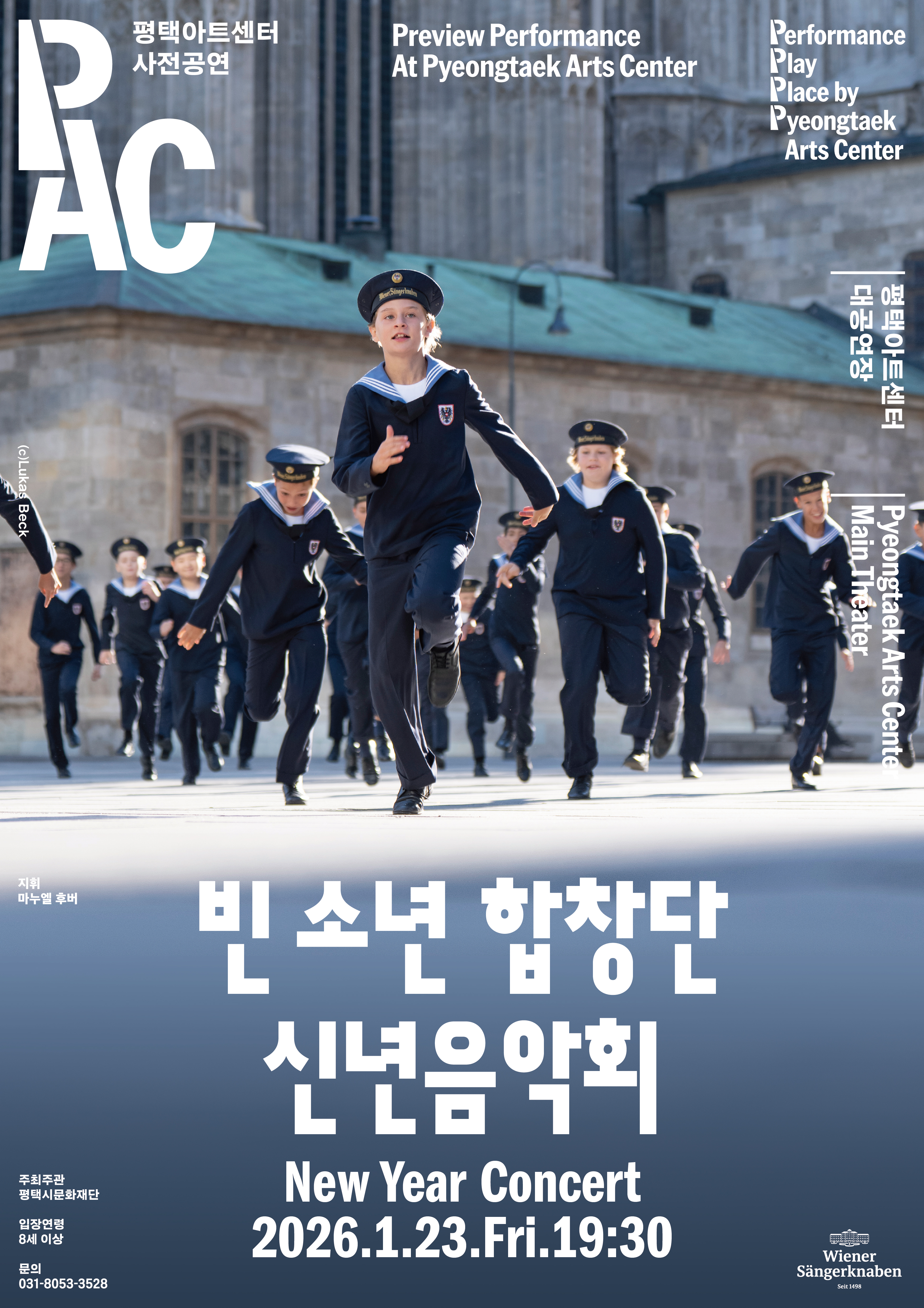PAC 평택아트센터 사전공연
Preview Performance At Pyeongtaek Arts Center
Performance Play Place by Pyeongtaek Arts Center
평택아트센터 대공연장 Pyeongtaek Arts Center Main Theater
빈 소년 합창단 신년음악회
New Year Concert
2026.1.23.Fri.19:30
(C)Lukas Beck 지휘 마누엘 후버
주최주관 평택시문화재단
입장연령 8세 이상
문의 031-8053-3528
Wiener Sangerknaben