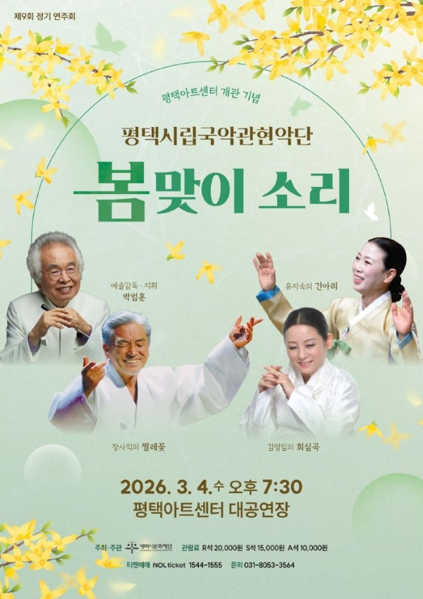 제9회 정기 연주회
평택아트센터 개관 기념
평택시립국악관현악단 <봄맞이 소리>

2026. 3. 4.(수) 오후 7:30
평택아트센터 대공연장

주최·주관: (재)평택시문화재단
관람료: R석 20,000원 S석 15,000원 A석 10,000원
예매: NOL티켓 1544-1555
문의: 031-8053-3564

예술감독·지휘 박범훈
장사익의 찔레꽃
김영임의 회심곡
유지숙의 긴아리

평택시립국악관현악단(Pyeongtaek Korea Music Orchestra)

평택시립국악관현악단은 평택시민의 문화적 정서 함양과 지역 문화예술 창달을 위해 2024년 창단되었다. 
국가무형문화재 ‘시나위’의 유일한 예능 보유자였던 평택 출신의 악성(樂聖) 고 지영희 명인과 국가무형유산 ‘평택농악’, 경기도 무형유산 ‘평택민요’ 등 평택 음악의 역사성과 가치를 널리 알리고, 평택의 소리를 국악관현악으로 승화시켜 아시아의 소리, 세계의 소리로 만들어 간다. 
평택시립국악관현악단은 평택 문화예술의 역사와 전통을 바탕으로 평택시를 더욱 풍요롭고 아름다운 예술의 중심지로 만드는 데 기여해 나갈 것이다.

오시는 길
평택아트센터
경기 평택시 고덕로310
문의: 031-8053-3564

Pyeongtaek Arts Center
310, Godeok-ro, Pyeongtaek-si, Gyeonggi-do, Republic of Korea
Office. 031-8053-3564