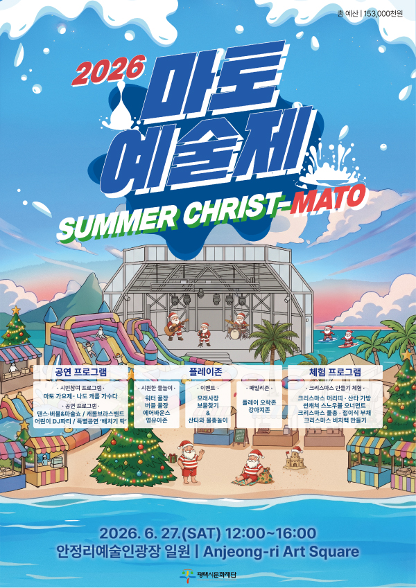 2026 마토예술제 SUMMER CHRIST-MATO
2026.6.27.(SAT) 12:00~16:00
안정리예술인광장 일원/Anjeong-ri Art Square

<공연프로그램>
-시민참여프로그램
마토 가요제‘나도 캐롤 가수다’

-공연프로그램
댄스·버블&마술쇼/캐롤브라스밴드
어린이 DJ파티/특별공연‘배치기 탁’

<플레이좀>
-시원한물놀이
워터풀장
버블풀장
에어바운스
영유아존

-이벤트
모래사장
보물찾기&산타와 물촐놀이

-패밀리존
플레이 오락존
강아지존

<체험프로그램>
-크리스마스 만들기 체험
크리스마스 머리띠·산타가방·썬캐쳐 스노우볼 오너먼트·크리스마스 물총·접이식부태·크리스마스 비치백 만들기