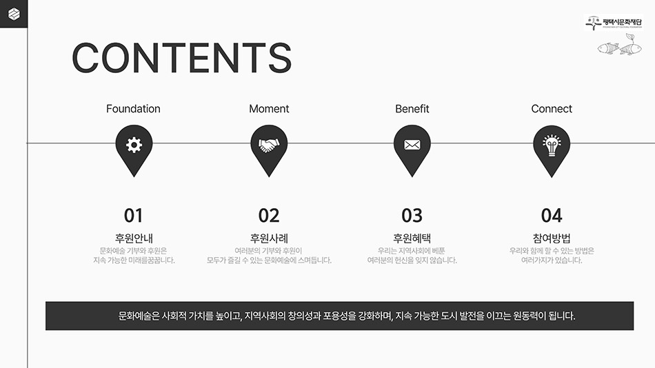 평택시문화재단
								CONTENTS
								Foundation 01 후원안내 : 문화예술 기부와 후원은 지속 가능한 미래를 꿈꿉니다.
								Moment 02 후원사례 : 여러분의 기부와 후원이 모두가 즐길 수 있는 문화예술에 스며듭니다.
								Benefit 03 후원혜택 : 우리는 지역사회에 베푼 여러분의 헌신을 잊지 않습니다.
								Connect 04 참여방법 : 우리와 함께 할 수 있는 방법은 여러가지가 있습니다.
								 문화얘술은 사회적 가치를 높이고, 지역사회의 창의성과 포용성을 강화하며, 지속 가능한 도시 발전을 이끄는 원동력이 됩니다.