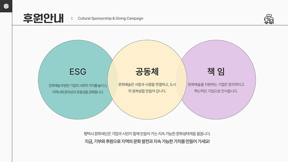 후원안내｜Cultural Sponsorship & Campaign
								 ESG : 문화예술 후원은 기업의 사회적 가치를 높이고, 지역사회 창의성과 포용성을 강화합니다.
								 공동체 : 문화예술은 사람과 사람을 연결하고, 도시의 정체성을 만들어갑니다.
								 책임 : 문화예술을 지원하는 기업은 창의적이고 혁신적이 기업으로 인식됩니다.
								 평택시 문화재단은 기업과 시민이 함께 만들어 가는 지속 가능한 문화생태계를 꿈꿉니다.
								 지금, 기부와 후원으로 지역의 문화 발전과 지속 가능한 가치를 만들어 가세요!