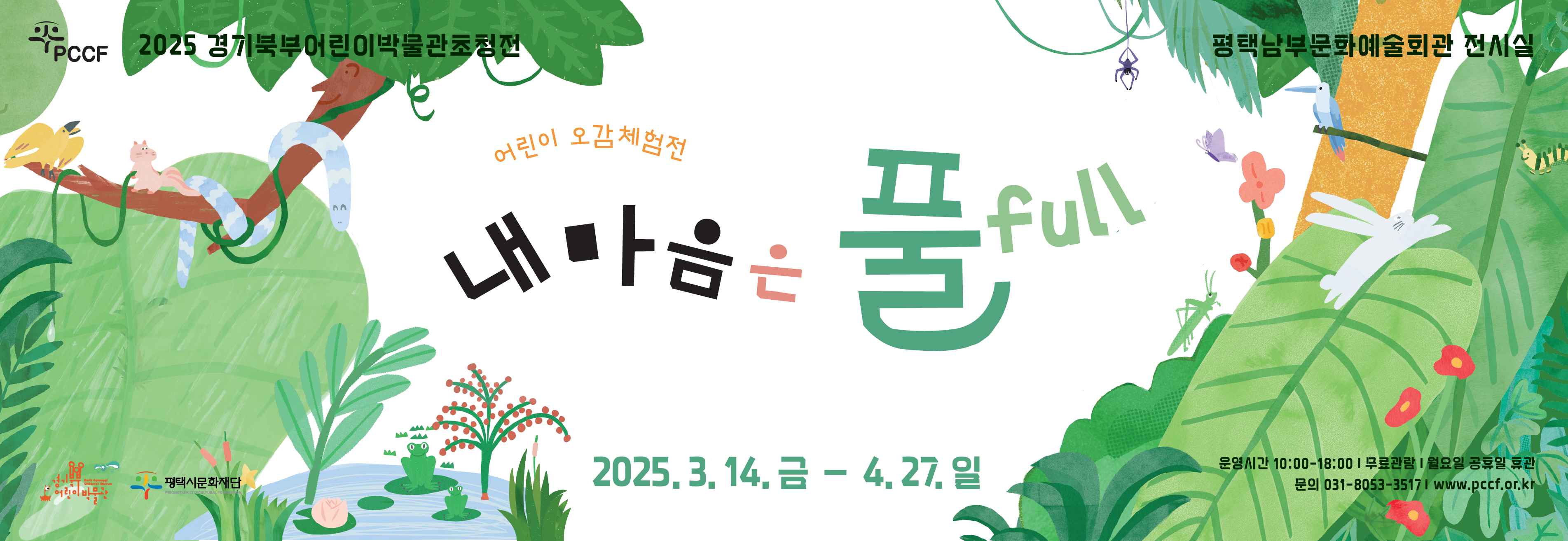 2025 경기북부어린이박물관초청전

어린이 오감체험전
내 마음은 풀  full

평택 남부문화예술회관 전시실
2025. 3. 14. 금 – 4. 27. 일

운영시간 : 10:00 ~ 18:00 
무료관람 
월요일 공휴일 휴관
문의 031-8053-3517
www.pccf.or.kr
