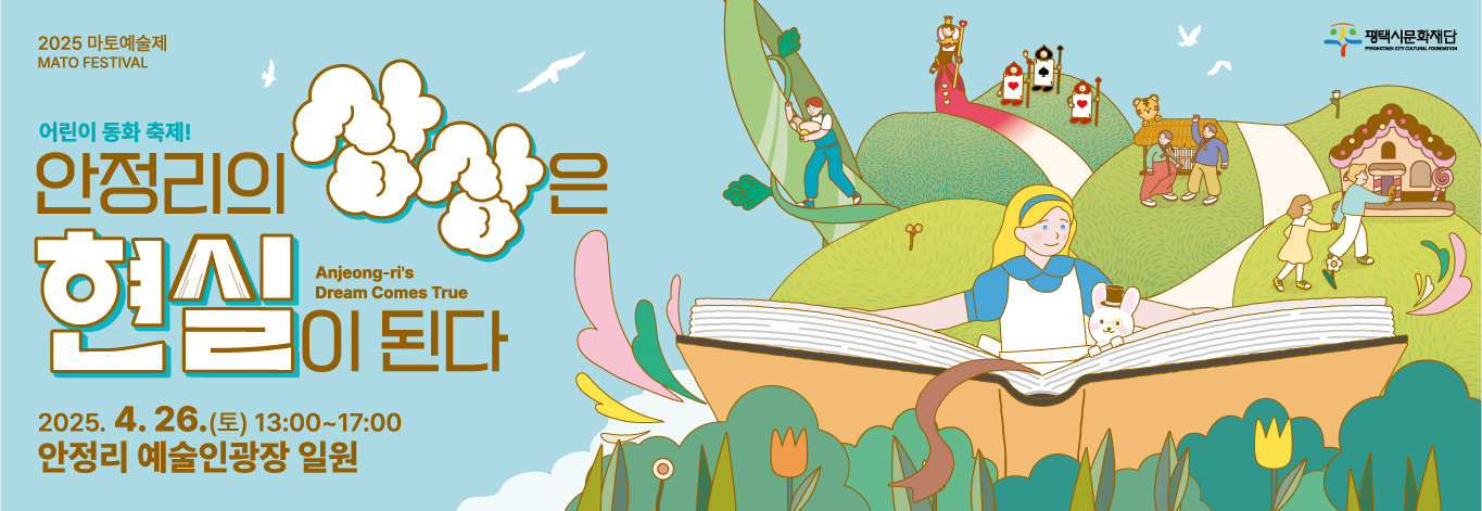 2025 마토예술제
MATO FESTIVAL

평택시문화재단
PYEONGTAEK CITY CULTURAL FOUNDATION

어린이 동화 축제!
안정리의 상상은 현실이 된다
Anjeong-ri’s Dream Comes True

2025.4.26.(토) 13:00~17:00
안정리 예술인광장 일원