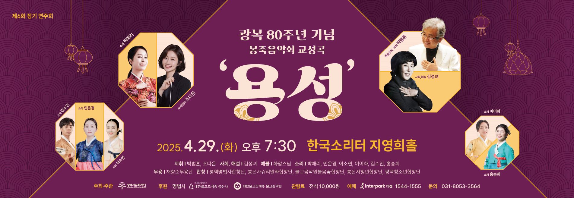제6회 정기 연주회
광복 80주년 기념 봉축음악회 교성곡 ‘용성’
2025. 4. 29.(화) 오후 7:30 한국소리터 지영희홀

· 지휘: 박범훈, 조다은
· 사회, 해설: 김성녀
· 예불: 화암스님
· 소리: 박애리, 민은경, 이소연, 이이화, 김수인, 홍승희
· 무용: 채향순무용단
· 합창: 평택명법사합창단, 봉은사슈리말라합창단, 불교음악원불음꽃합창단, 봉은사청년합창단, 평택청소년합창단

주최·주관: (재)평택시문화재단
후원: 명법사, 대한불교조계종 봉은사, 대한불교조계종 불교음악원
관람료: 전석 10,000원
예매: 인터파크티켓 1544-1555
문의: 031-8053-3564