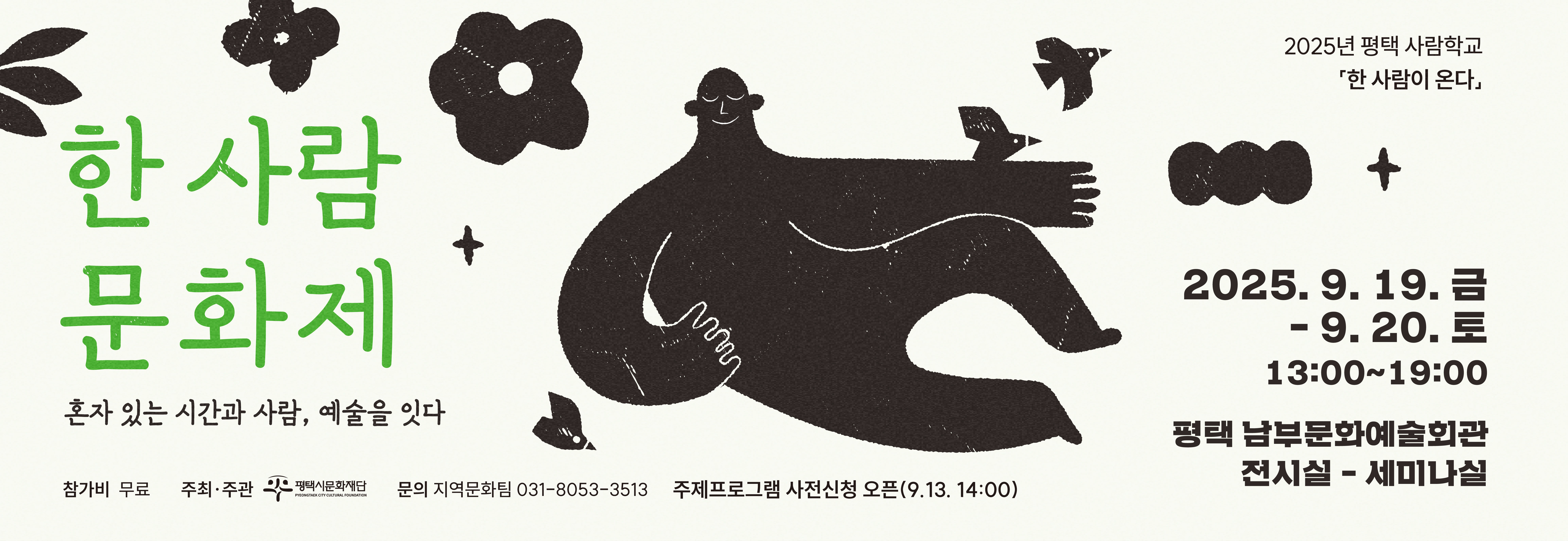 2025년 평택 사람학교「한 사람이 온다」

한 사람 문화제
혼자 있는 시간과 사람, 예술을 잇다


󰏅  2025. 9. 19.(금)~9. 20.(토) 13:00~19:00
󰏅  평택남부문화예술회관 전시실,세미나실

[주제 프로그램] 14:00-19:00

󰏅  9.19.(금)
 ·  한 사람 강연사전신청
   [한 사람이 온다] 정현종 시인 
 ·  오!감탄 워크숍사전신청
   [혼자의 몸짓은 아름답다] 이두성 마임이스트 
    
󰏅  9.20.(토)
 ·  한 사람 워크숍사전신청 
   [혼자 있는 미술관] 김소울 작가/미술치료박사 
 ·  나‘혼시 북토크
   [나 혼자 있는 시간은 시가 된다] 나희덕 시인 
 
[전시 및 참여 프로그램]

 ·  1인칭 연구소  <1인칭 프로젝트> 기획 전시 및 참여 프로그램 
 ·  한 사람 극장  <한 사람이 온다> 다큐멘터리 영화 상영
 ·  외로움 도서관  외로울 때 나를 위로하는 책 독서 
 ·  나’혼시 갤러리 나‘혼시 프로젝트시민 시 전시
 ·  한 줄 상점 필사 및 액자 만들기 참여 프로그램  
   
󰏅  참 가 비 : 무료
󰏅  주최주관 : 평택시문화재단 
󰏅  문의 : 지역문화팀 031-8053-3513

★주제프로그램은 사전 신청으로 참여해주세요.

 - 사전신청 오픈 : 2025. 9. 13.(토) 14:00
 - 사전신청 링크 : https://litt.ly/pccf.or.kr 

* 나‘혼시 북토크 프로그램은 
 <나’혼시 프로젝트> 시민 시 공모 선정 시민 시인들과 함께 하는 
  프로그램임을 알려드립니다.

평택시문화재단