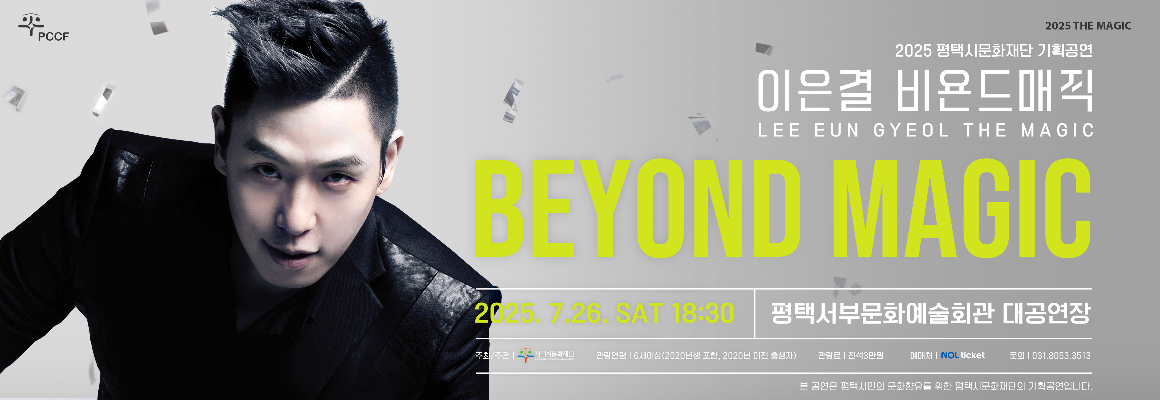 PCCF
2025 THE MAGIC
이은결 비욘드매직
LEE EUN GYEOL 
BEYOND MAGIC
2025. 7. 26. SAT 18:30
평택서부문화예술회관 대공연장

주최/주관: 평택시문화재단
관람연령: 6세이상(2020년생 포함, 2020년생 이전 출생자)
관람료: 전성3만원
예매처: NOL ticket
문의 : 031.8053.3513