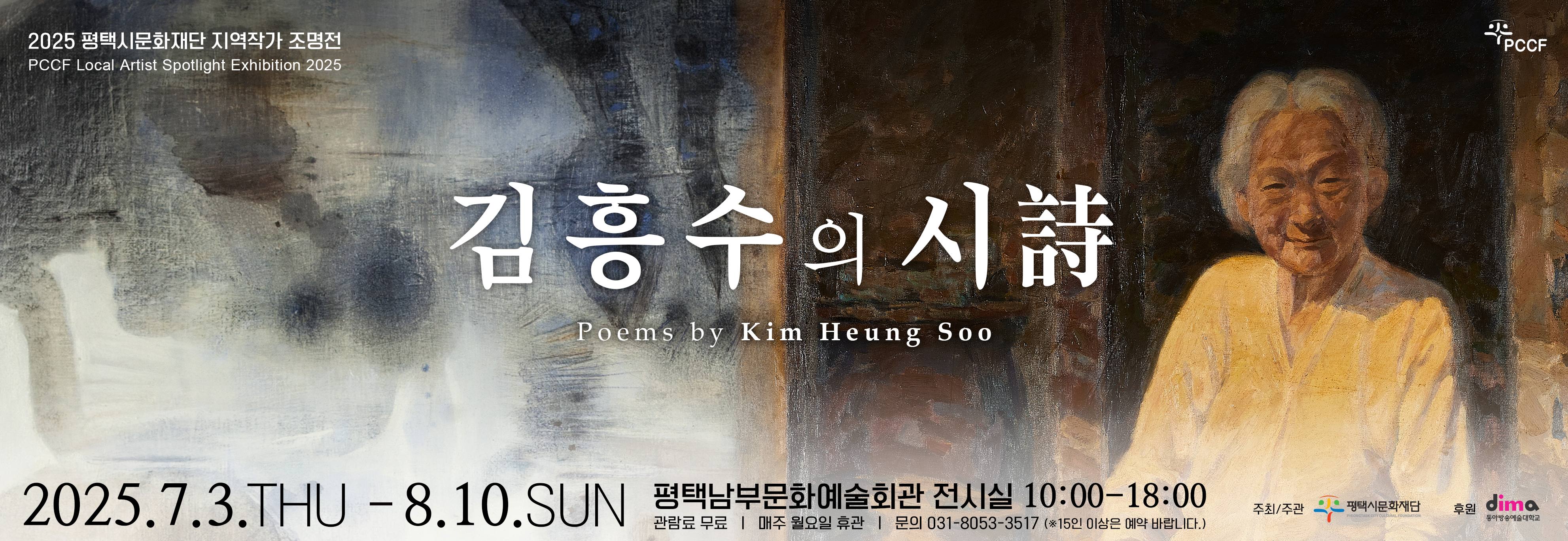 2025 평택시문화재단 지역작가 조명전 PCCF Local Spotlight Exhibition 2025
김흥수의 시 Poems by Kim Heung Soo 

2025sus 7월 3일 목요일에서 8월 10일 일요일까지
평택남부문화예술회관 전시실 오전 열시부터 오후 여섯시
관람료 무료
매주 월요일 휴관
문의 031-8053-3517 
15인 이상은 예악 바랍니다. 

주취 주관 평택시문화재단
후원 동아방송예술대학교
