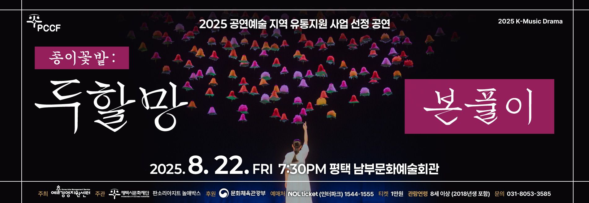 PCCF

2025 K-Music Drama

종이꽃밭 : 두할망본풀이 

옥황상제와 맞서 싸운 두 여인의 한판 승부

2025.8.22.(FRI) 7:30PM
평택 남부문화예술회관 

주최 예술경영지원센터 / 주관 (재)평택시문화재단, 판소리아지트 놀애박스 / 후원 문화체육관광부
티켓 놀 티켓(인터파크) 1544-1555 / 티켓 전석 1만원 / 관람연령 8세이상 (2018년생 포함)
문의 031-8053-3585