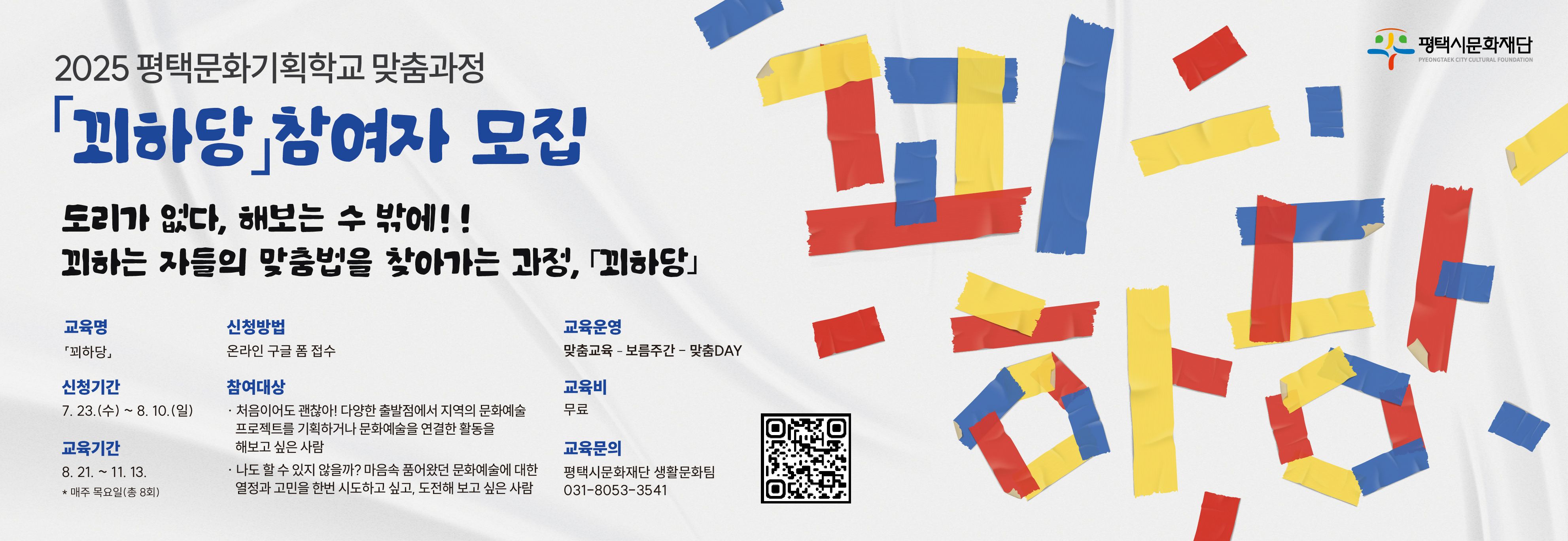 2025 평택문화기획학교 맞춤과정 
「꾀하당」참여자 모집

도리가 없다, 해보는 수 밖에!!
꾀하는 자들의 맞춤법을 찾아가는 과정,「꾀하당」


󰏅  교 육 명 : 「꾀하당」
󰏅  신청기간 : 7. 23. (월) ~ 8. 10.(일) 
󰏅  교육기간 : 8.21.~11.13. * 매주 목요일(총 8회)
󰏅  신청방법 : 온라인 구글 폼 접수
󰏅  참여대상 : 
   - 처음이어도 괜찮아! 다양한 출발점에서 지역의 문화예술 프로젝트를 기획하거나 문화예술을 연결한 활동을 해보고 싶은 사람 
   - 나도 할 수 있지 않을까? 마음속 품어왔던 문화예술에 대한 열정과 고민을 한번 시도하고 싶고, 도전해 보고 싶은 사람  
󰏅  교육운영 과정
    맞춤교육 – 보름주간 - 맞춤DAY
󰏅  교 육 비 : 무료
󰏅  교육문의 : 평택시문화재단 생활문화팀 031-8053-3541