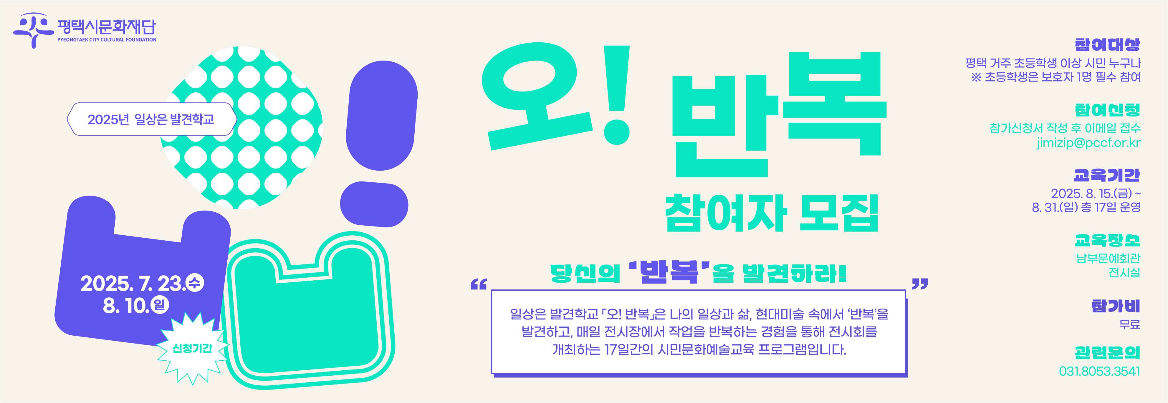 2025년 일상은 발견학교
「오! 반복」참여자 모집

당신의 ‘반복’을 발견하라!

매일 전시장으로 퇴근하실 분, 방과 후 전시장에서 그림을 그리고 싶은 학생, 나만의 일상 속 시간을 전시장에서 갖고 싶은 분, 예술가가 되어 문화예술 바캉스를 보내실 분들~ 모두모두 2025년 <일상은 발견학교> 로 오세요.

일상은 발견학교 「오! 반복」은 나의 일상과 삶, 현대미술 속에서 ‘반복’을 발견하고, 매일 전시장에서 작업을 반복하는 경험을 통해 전시회를 개최하는 17일간의 시민문화예술교육 프로그램입니다.