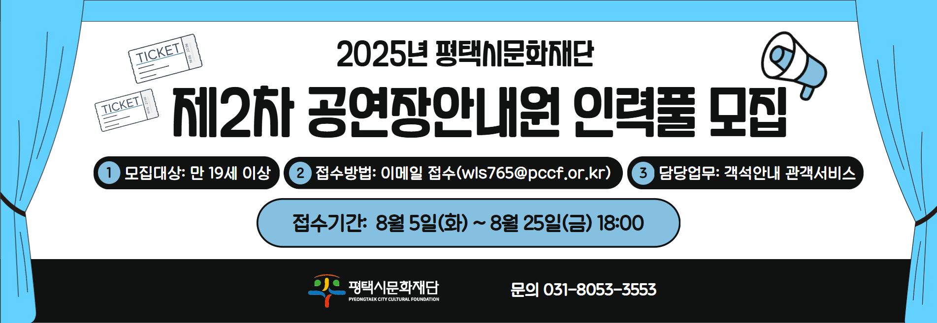 2025년 평택시문화재단
제2차 공연장안내원 인력풀 모집
1 모집대상 만 19세 이상
2 접수방법 이메일 접수(wls765@pccf.or.kr)
3 담당업무 객석안내 관객서비스
접수기간 8월 5일(화) ~ 8월 25일(금) 18:00

문의 031-8053-3553