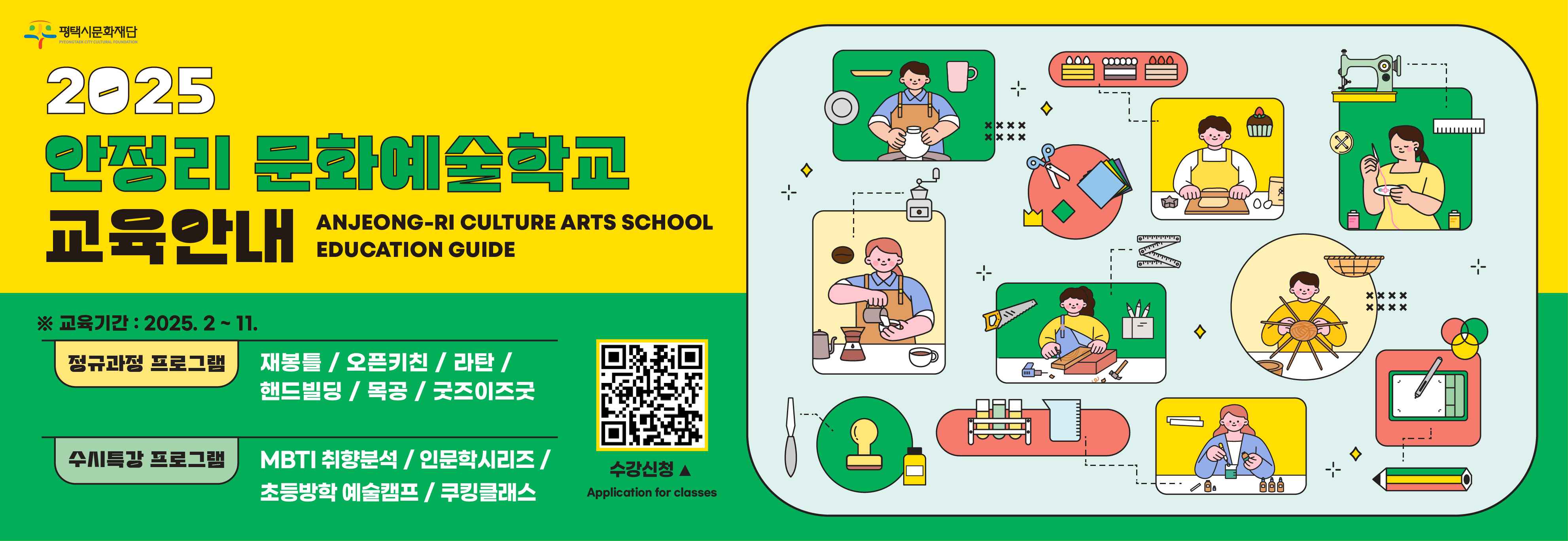2025 안정리 문화예술학교 교육안내
ANJEONG-RI CULTURE ARTS SCHOOL EDUCATION GUIDE

※ 교육기간 : 2025. 2 ~ 11.

정규과정 프로그램 Regular Class

재봉틀 / 오픈키친 / 라탄 / 핸드빌딩 / 목공 / 굿즈이즈굿 
Sweing/Cooking Class/Ratan Crafts/ Cramic Craft/Woodworking/Digital drawing

수시특강 프로그램 Special lecture

MBTI 취향분석 / 인문학시리즈 / 초등방학 예술캠프 / 쿠킹클래스
Daily hobby training by Personality type /Humanities Series / Elementary School vacation Art Camp / One-day cooking class

수강신청 ▲
Application for classes