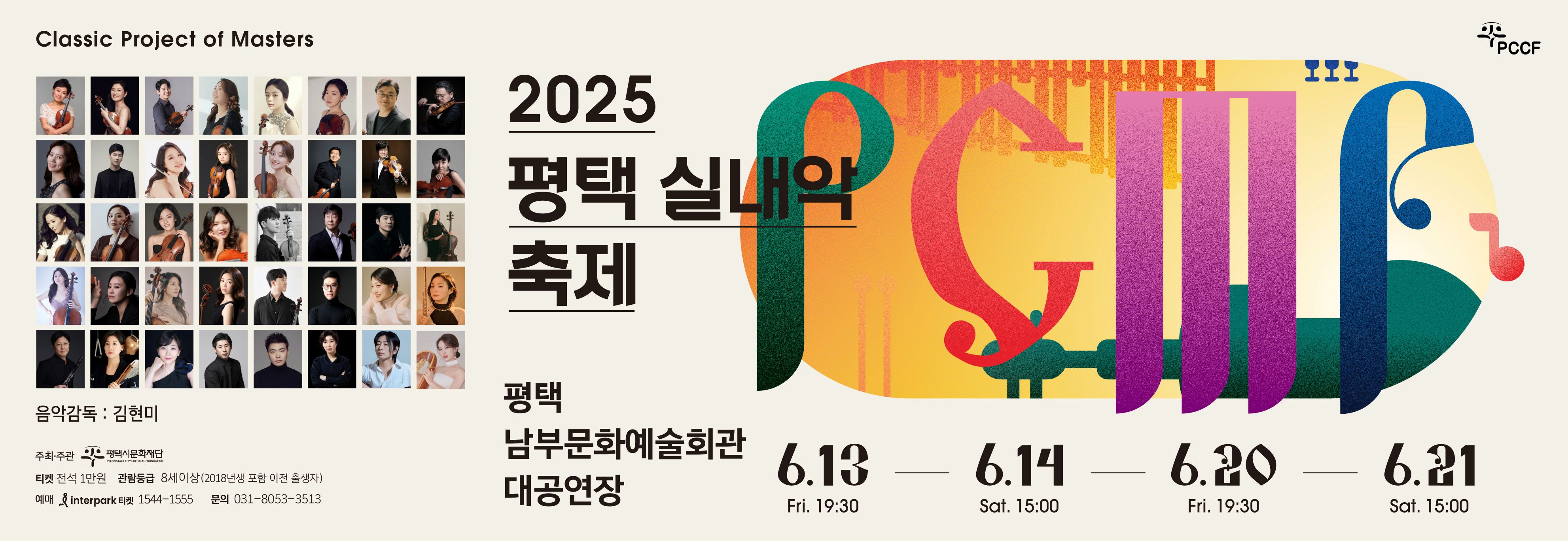 Classic Project of Masters
PCCF
2025 평택 실내악 축제
2025 PYEONGTAEK CHAMBER MUSIC FESTIVAL
평택 남부문화예술회관 대공연장
음악감독: 김현미
주최·주관 평택시문화재단
티켓 전석 1만원
관람등급 8세이상(2018년생포함 이전 출생자)
Interpark 티켓 1544-1555
문의 031-8053-3513
6.13 Fri 19:30 
6.14 SAT 15:00
6.20 Fri 19:30
6.21 Sat 15:00
