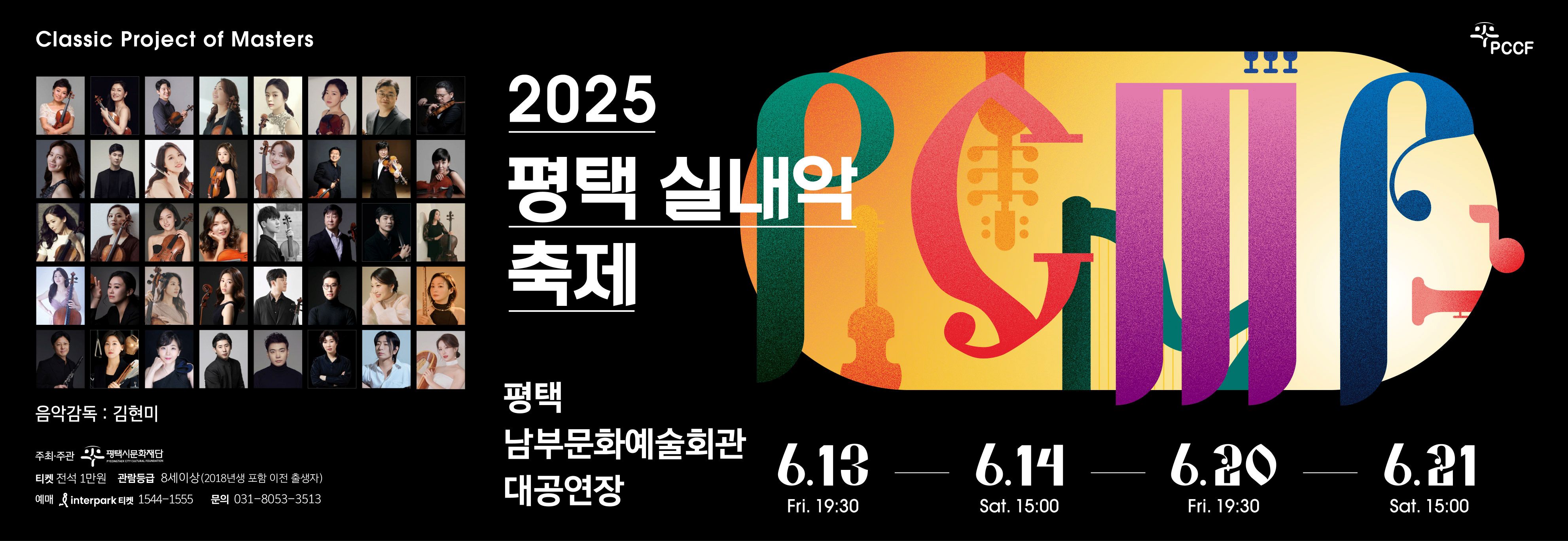 Classic Project of Masters
PCCF
2025 평택 실내악 축제
2025 PYEONGTAEK CHAMBER MUSIC FESTIVAL
평택 남부문화예술회관 대공연장
음악감독: 김현미
주최·주관 평택시문화재단
티켓 전석 1만원
관람등급 8세이상(2018년생포함 이전 출생자)
Interpark 티켓 1544-1555
문의 031-8053-3513
6.13 Fri 19:30 
6.14 SAT 15:00
6.20 Fri 19:30
6.21 Sat 15:00