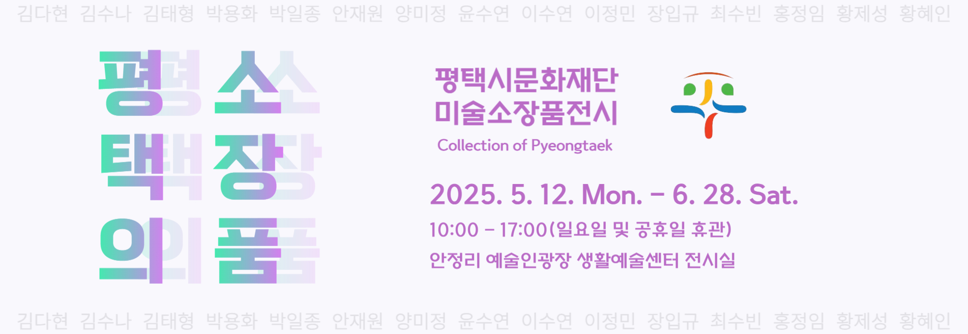 2025 안정리 예술인광장 기획전시 6th
평택의 소장품(Collection of Pyeongtaek)
2025. 5. 12.(Mon.) - 6. 28.(Sat.)
안정리 예술인광장 생활예술센터 전시실
평택시문화재단 미술소장품전시
 김다현, 김수나, 김태형, 박용화, 박일종, 안재원, 양미정, 윤수연, 이수연, 이정민, 장입규, 최수빈, 홍정임, 황제성, 황혜인
무료
10:00~17:00(일요일 및 공휴일 휴관)
5세 이상 권장
031-692-9110