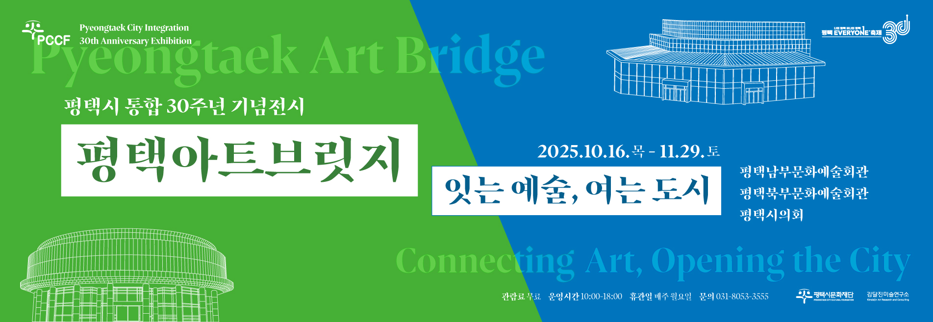 PCCF(Pyeongtaek City Integration 30th Anniversary Exhibition) 
나의 평택 하나의 평택 평택 EVERYONE 축제 30
평택시 통합 30주년 기념 기획전시 평택아트브릿지 : 잇는 예술, 여는 도시
2025.10.16.목 - 11.29.토
평택남부문화예술회관, 평택북부문화예술회관, 평택시의회
관람료무료 운영시간 10:00-18:00 휴관일 매주 월요일 문의 031-8053-3555
평택시문화재단 김달진미술연구소