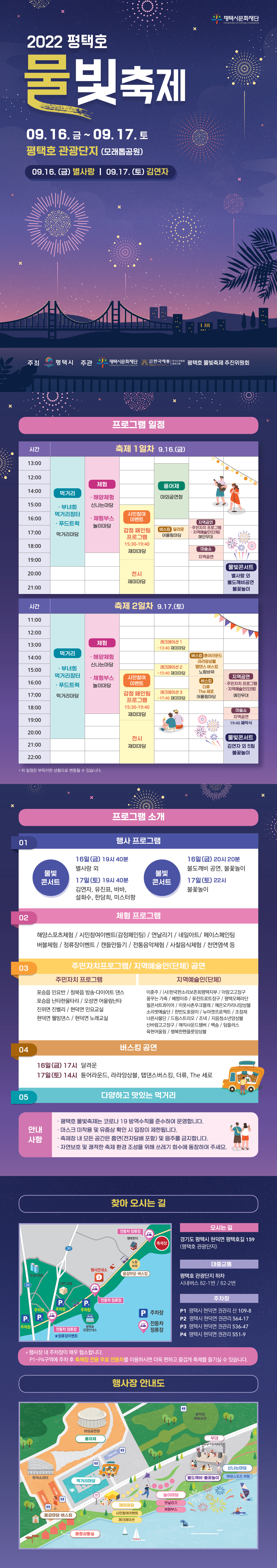 2022 평택호 물빛축제 09. 16.금 ~ 09. 17.토 평택호 관광단지(모래톱공원) 09. 16.(금) 별사랑/ 9. 17.(토) 김연자 주최 평택시, 주관 평택시문화재단, 한국예총, 평택호물빛축제 추진위원회 프로그램 소개 행사프로그램 물빛 콘서트, 불빛 콘서트 16일 금 19시 40분 별사랑 17일 토 19시 40분 김연자, 유진표 바바, 설화수, 한담희, 미스터팡 불빛콘서트 16일 금 20시 20분 불도깨비 공연, 불꽃놀이 17일 토 22시 불꽃놀이 체험프로그램 / 해양스포츠체험, 시민참여이벤트(감정페인팅)/ 연날리기/ 네일아트/페이스페인팅/버플체험/정류장이벤트/캔들만들기/전통음악체험/ 사찰음식체험/천연염색등 주민자치프로그램/ 지역예술인(단체) 공연 주민자치프로그램 : 포승읍 민요반, 청북읍 방송다이어트 댄스/ 포승읍 난타 한울타리/ 오성면 어울림난타 진위면 진벨리/ 현덕면 민요교실 현덕면 웰빙댄스/ 현덕면 노래교실 지역예술인단체 이훈주/(사)한국판소리보존협회평택지부/아랑고고장구/꿈꾸는가족/ 베짱이쥬/퓨전트로트장구/평택오페라단/ 필콘서트콰이어/이웃사촌우크렐레/ 에온오카리나앙상블/소리벗예술단/한반도호랑이/뉴마켓프로젝트/ 조정재/너른사물단/ 드럼스트리오/조낵/지음청소년앙상블/ 신바람고고장구/매직사운드챔버/백송/팀플러스/육현어울림/행복한 팬풀룻앙상블 버스킹공연 16일 금 17시 달려운 17일 토 14시 튠어라운드 라라앙상블 탭댄스버스킹 더류 더세로 다양하고 맛있는 먹거리 평택호 물빛축제는 코로나19 방역수칙을 준수하여 운영합니다. 마스크 미착용 및 유증상 확인 시 입장이 제한됩니다. 축제장 내 모든 공간은 흡연, 전자담배 포함 및 음주를 금지합니다. 자연보호 및 쾌적한 축제 환경을 위해 쓰레기 회우세 동참하여주세요
