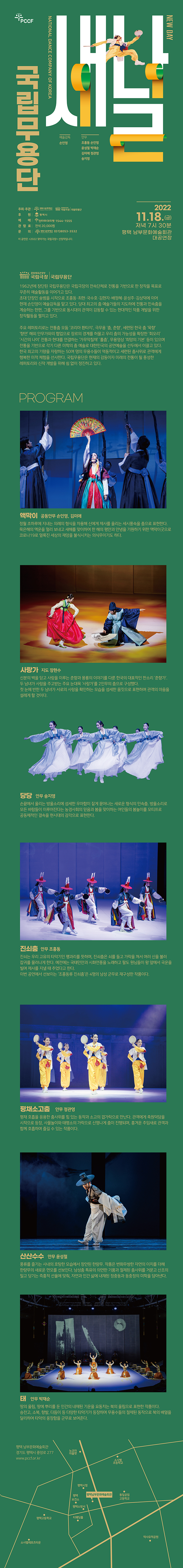 PCCF 새날 NEW DAY 국립무용단 NATIONAL DANCE COMPANY OF KOREA 예술감독 손인영 안무 조흥동 손잉영 윤성철 박재순 김미애 전관영 송지영 연출 조주현 음악감독 정종임 주최·주관 평택시문화재단 국립극장 국립무용단 후원 평택시 예매 인터파크티켓 1544-1555 관람료 전석 20,000원 문의 평택시문화재단 031)8053-3532 이 공연은 <2022 찾아가는 국립극장> 선정작입니다. 2022. 11. 18.(금) 저녁 7시 30분 평택 남부문화예술회관 대공연장 PROGRAM 프로그램 액막이 공동안무 손인영, 김미애 정월 초하루에 지내는 의례의 형식을 차용해 신에게 제사를 올리는 세시풍속을 춤으로 표현한다. 묵은해의 액운을 멀리 보내고 새해를 맞이하여 한 해의 평안과 안녕을 기원하기 위한 액막이굿으로 코로나19로 얼룩진 세상의 재앙을 불식시키는 의식무이기도 하다. 사랑가 지도 장현수 신분의 벽을 딛고 사랑을 이루는 춘향과 몽룡의 이야기를 다룬 한국의 대표적인 판소리 ‘춘향가’. 두 남녀가 사랑을 주고받는 주요 눈대목 ‘사랑가’를 2인무의 춤으로 구성했다. 첫 눈에 반한 두 남녀가 서로의 사랑을 확인하는 모습을 섬세한 몸짓으로 표현하며 관객의 마음을 설레게 할 것이다. 당당 안무 송지영 손끝에서 울리는 방울소리에 섬세한 우아함이 짙게 묻어나는 새로운 형식의 민속춤. 방울소리로 모든 바람들이 이루어진다는 농경사회의 믿음과 봄을 맞이하는 여인들의 봄놀이를 모티프로 공동체적인 결속을 현시대의 감각으로 표현한다. 진쇠춤 안무 조흥동 진쇠는 우리 고유의 타악기인 꽹과리를 뜻하며, 진쇠춤은 쇠를 들고 가락을 쳐서 여러 신을 불러 잡귀를 물러나게 한다. 예전에는 국태민안과 시화연풍을 노래하고 팔도 원님들이 왕 앞에서 국운을 빌며 제사를 지낼 때 추었다고 한다. 이번 공연에서 선보이는 ‘조흥동류 진쇠춤’은 4명의 남성 군무로 재구성한 작품이다. 평채소고춤 안무 정관영 평채 호흡을 응용한 춤사위를 힘 있는 동작과 소고의 겹가락으로 만난다. 관객에게 축원덕담을 시작으로 등장, 사물놀이와 태평소의 가락으로 신명나게 춤이 진행되며, 흥겨운 추임새로 관객과 함께 호흡하며 즐길 수 있는 작품이다. 산산수수 안무 윤성철 풍류를 즐기는 사내의 호탕한 모습에서 창안된 한량무. 작품은 변화무쌍한 자연의 이치를 더해 한량무의 새로운 면모를 선보인다. 남성춤 특유의 의연한 기품과 절제된 춤사위를 거문고 산조의 밀고 당기는 즉흥적 선율에 맞춰, 자연과 인간 삶에 내재된 정중동과 동중정의 미학을 담아낸다.  태 안무 박재순 땅의 울림, 땅에 뿌리를 둔 인간의 내재된 기운을 요동치는 북의 울림으로 표현한 작품이다. 승전고, 소북, 향발, 다듬이 등 다양한 타악기가 등장하며 무용수들의 절제된 동작으로 북의 배열을 달리하여 타악의 웅장함을 군무로 보여준다. 국립무용단 1962년에 창단된 국립무용단은 국립극장의 전속단체로 전통을 기반으로 한 창작을 목표로 꾸준히 예술활동을 이어가고 있다. 초대 단장인 송범을 시작으로 조흥동·최현·국수호·김현자· 배정혜·윤성주·김상덕에 이어 현재 손인영이 예술감독을 맡고 있다. 당대 최고의 춤 예술가들의 지도하에 전통과 민속춤을 계승하는 한편, 그를 기반으로 동시대의 관객이 감동할 수 있는 현대적인 작품 개발을 위한 창작활동을 펼치고 있다.  주요 레퍼토리로는 전통춤 모둠 ‘코리아 환타지’, 극무용 ‘춤, 춘향’, 세련된 한국 춤 ‘묵향’ ‘향연’, 해외 안무가와의 협업으로 장르의 경계를 허물고 우리 춤의 가능성을 확장한 ‘회오리’ ‘시간의 나이’, 전통과 현대를 연결하는 ‘가무악칠채’ ‘홀춤’, 무용영상 ‘희망의 기본’ 등이 있으며 전통을 기반으로 각기 다른 미학의 춤 예술로 대한민국의 공연예술을 선두에서 이끌고 있다. 한국 최고의 기량을 자랑하는 50여 명의 무용수들이 역동적이고 세련된 춤사위로 관객에게 행복한 미적 체험을 선사한다. 국립무용단은 현재의 감동이자 미래의 전통이 될 풍성한 레퍼토리와 신작 개발을 위해 쉼 없이 정진하고 있다. 평택 남부문화예술회관 경기도 평택시 중앙로 277 www.pccf.or.kr