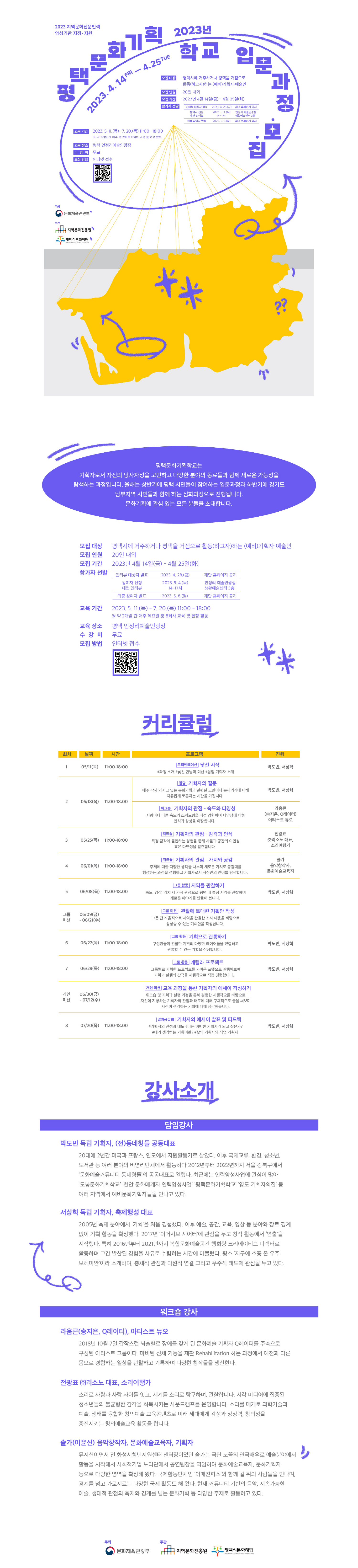 2023년 평택문화기획학교 입문과정 참가자 모집   평택문화기획학교는 기획자로서 자신의 당사자성을 고민하고 다양한 분야의 동료들과 함께 새로운 가능성을 탐색하는 과정입니다. 올해는 상반기에 평택 시민들이 참여하는 입문과정과 하반기에 경기도 남부지역 시민들과 함께 하는 심화과정으로 진행됩니다. 문화기획에 관심 있는 모든 분들을 초대합니다.   ❚모집 개요    - 모집 대상 : 평택시에 거주하거나 평택을 거점으로 활동(하고자)하는 (예비)기획자·예술인  - 모집 인원 : 20인 내외  - 모집 기간 : 2023년 4월 14일(금) ~ 4월 25일(화)  - 모집 방법 : 인터넷 접수(네이버폼)   ※ 모집 QR코드 추후 송부  - 참가자 선발     인터뷰  대상자 발표 참여자 선정 대면 인터뷰 최종 참여자 발표 2023. 4. 28.(금) 2023. 5. 4.(목) 14~17시 2023. 5. 8.(월) 재단 홈페이지 공지 안정리 예술인광장 생활예술센터 3층 재단 홈페이지 공지     ※ 각 대상자에 개별 문자 안내 예정  - 교육 기간 : 2023. 5. 11.(목) - 7. 20.(목) 11:00-18:00               ※ 약 2개월 간 매주 목요일 총 8회차 교육 및 현장 활동   - 교육 장소 : 평택 안정리예술인광장  - 수강비 : 무료  - 주최 : 문화체육관광부  - 주관 : (재)지역문화진흥원, (재)평택시문화재단  ❚커리큘럼  회차 날짜 시간 프로그램  진행 1 05/11(목) 11:00-18:00 [오리엔테이션] 낯선 시작  #과정 소개 #낯선 만남과 미션 #담임 기획자 소개 박도빈, 서상혁 2 05/18(목) 11:00-18:00 [잡담] 기획자의 질문 매주 각자 가지고 있는 문화기획과 관련된 고민이나 문제의식에 대해 자유롭게 토론하는 시간을 가집니다.  박도빈, 서상혁 [워크숍] 기획자의 관점 – 속도와 다양성 사람마다 다른 속도의 스펙트럼을 직접 경험하며 다양성에 대한 인식과 상상을 확장합니다.   라움콘 (송지은, 이기언) 시각예술단체 3 05/25(목) 11:00-18:00 [워크숍] 기획자의 관점 – 감각과 인식  특정 감각에 몰입하는 경험을 통해 사물과 공간의 이면성 혹은 다면성을 발견합니다.  전광표 ㈜리소노 대표, 소리여행가 4 06/01(목) 11:00-18:00 [워크숍] 기획자의 관점 - 가치와 공감  주제에 대한 다양한 생각을 나누며 새로운 가치로 공감대를 형성하는 과정을 경험하고 기획자로서 자신만의 언어를 탐색합니다.  솔가 음악창작자, 문화예술교육자, 기획자 5 06/08(목) 11:00-18:00 [그룹 활동] 지역을 관찰하기 속도, 감각, 가치 세 가지 관점으로 평택 내 특정 지역을 관찰하며 새로운 이야기를 만들어 봅니다.  박도빈, 서상혁 그룹 미션 06/09(금) ~  06/21(수)  [그룹 미션] 관찰에 토대한 기획안 작성 그룹 간 자율적으로 지역을 관찰한 조사 내용을 바탕으로 상상할 수 있는 기획안을 작성합니다.   6 06/22(목) 11:00-18:00 [그룹 활동] 기획으로 관통하기   구성원들이 관찰한 지역의 다양한 레이어들을 연결하고 관통할 수 있는 기획을 상상합니다.   박도빈, 서상혁 7 06/29(목) 11:00-18:00 [그룹 활동] 게릴라 프로젝트  그룹별로 기획한 프로젝트를 가벼운 포맷으로 실행해보며 기획과 실행의 간극을 시행착오로 직접 경험합니다.    박도빈, 서상혁 개인미션 06/30(금) ~  07/12(수)  [개인 미션] 교육 과정을 통한 기획자의 에세이 작성하기  워크숍 및 기획과 실행 과정을 통해 경험한 시행착오를 바탕으로 자신이 지향하는 기획자의 관점과 태도에 대해 구체적으로 글을 써보며 자신이 생각하는 기획에 대해 생각해봅니다.  8 07/20(목) 11:00-18:00 [결과공유회] 기획자의 에세이 발표 및 피드백 #기획자의 관점과 태도 #나는 어떠한 기획자가 되고 싶은가? #내가 생각하는 기획이란? #삶의 기획자와 직업 기획자  박도빈, 서상혁    ❚강사 소개  [담임 강사]  박도빈 독립 기획자, (전)동네형들 공동대표  20대에 2년간 미국과 프랑스, 인도에서 자원활동가로 살았다. 이후 국제교류, 환경, 청소년, 도서관 등 여러 분야의 비영리단체에서 활동하다 2012년부터 2022년까지 서울 강북구에서 ‘문화예술커뮤니티 동네형들’의 공동대표로 일했다. 최근에는 인력양성사업에 관심이 많아 ‘도봉문화기획학교’ ‘천안 문화매개자 인력양성사업’ ‘평택문화기획학교’ ‘영도 기획자의집’ 등 여러 지역에서 예비문화기획자들을 만나고 있다.  서상혁 독립 기획자, 축제행성 대표  2005년 축제 분야에서 ‘기획’을 처음 경험했다. 이후 예술, 공간, 교육, 영상 등 분야와 장르 경계 없이 기획 활동을 확장했다. 2017년 ‘이머시브 시어터’에 관심을 두고 창작 활동에서 ‘연출’을 시작했다. 특히 2016년부터 2021년까지 복합문화예술공간 행화탕 크리에이티브 디렉터로 활동하며 그간 발산된 경험을 사유로 수렴하는 시간에 머물렀다. 평소 ‘지구에 소풍 온 우주 보헤미안’이라 소개하며, 총체적 관점과 다원적 연결 그리고 우주적 태도에 관심을 두고 있다.  [워크숍 강사]  라움콘(송지은, 이기언) 시각예술단체 2018년 10월 7일 갑작스런 뇌출혈로 장애를 갖게 된 문화예술 기획자 Q레이터를 주축으로 구성된 아티스트 그룹이다. 마비된 신체 기능을 재활 Rehabilitation 하는 과정에서 예전과 다른 몸으로 경험하는 일상을 관찰하고 기록하여 다양한 창작물을 생산한다.  전광표 ㈜리소노 대표, 소리여행가  소리로 사람과 사람 사이를 잇고, 세계를 소리로 탐구하며, 관찰합니다. 시각 미디어에 집중된 청소년들의 불균형한 감각을 회복시키는 사운드캠프를 운영합니다. 소리를 매개로 과학기술과 예술, 생태를 융합한 창의예술 교육콘텐츠로 미래 세대에게 감성과 상상력, 창의성을 증진시키는 창의예술교육 활동을 합니다.   솔가(이윤신) 음악창작자, 문화예술교육자, 기획자  뮤지션이면서 전 화성시청년지원센터 센터장이었던 솔가는 극단 노뜰의 연극배우로 예술분야에서 활동을 시작해서 사회적기업 노리단에서 공연팀장을 역임하며 문화예술교육자, 문화기획자 등으로 다양한 영역을 확장해 왔다. 국제활동단체인 ‘이매진피스’와 함께 길 위의 사람들을 만나며, 경계를 넘고 가로지르는 다양한 국제 활동도 해 왔다. 현재 커뮤니티 기반의 음악, 지속가능한 예술, 생태적 관점의 축제와 경계를 넘는 문화기획 등 다양한 주제로 활동하고 있다.