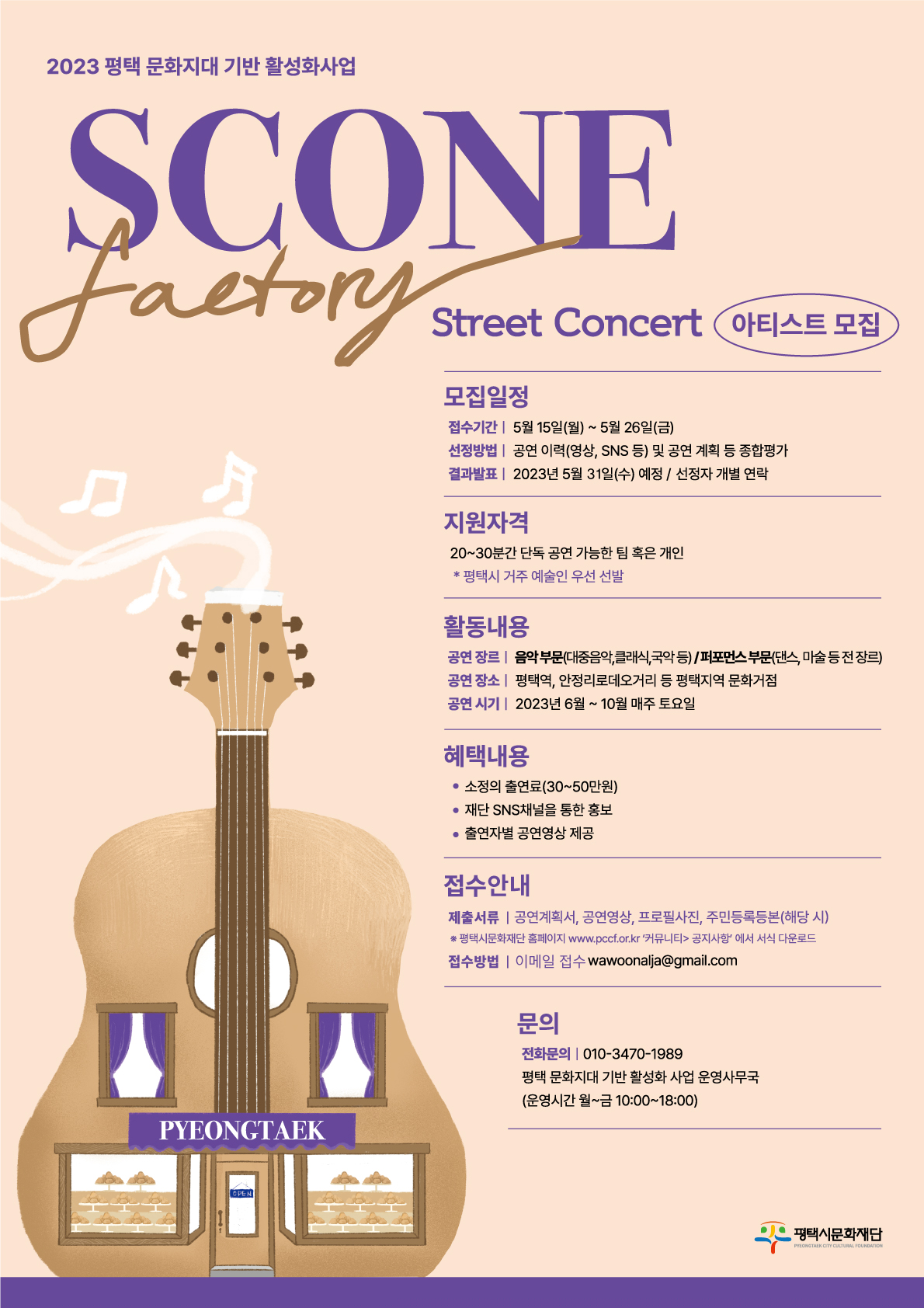 [2023 평택 문화지대 기반 활성화 사업] SCONE Factory – Strret Concert 아티스트 모집   1. 모집일정   - 접수기간: 5월 15일(월) ~ 5월 26(금)   - 선정방법: 공연 이력(영상, SNS 등) 및 공연 계획 등 종합평가   - 결과발표: 2023년 5월 31일(수) 예정 / 선정자 개별 연락  2. 지원자격: 20~30분간 단독 공연 가능한 팀 혹은 개인 *평택시 거주 예술인 우선 선발  3. 활동내용   - 공연 장르: 음악 부문(대중음악, 클래식, 국악 등) / 퍼포먼스 부문(댄스, 마술 등 전 장르)   - 공연 장소: 평택역, 안정리로데오거리 등 평택지역 문화거점   - 공연 시기: 2023년 6월 ~ 10월 매주 토요일  4. 혜택내용   - 소정의 출연료(30~50만원)   - 재단 SNS채널을 통한 홍보   - 출연자별 공연영상 제공  5. 접수안내   - 제출서류: 공연계획서, 공연영상, 프로필사진, 주민등록등본(해당 시)     ※ 평택시문화재단 홈페이지 www.pccf.or.kr ‘커뮤니티’ > ‘공지사항’에서 서식 다운로드   - 접수방법: 이메일 접수 wawoonalja@gmail.com  6. 문의: 평택 문화지대 기반 활성화 사업 운영사무국 010-3470-1989 (운영시간 월~금 10:00~18:00)