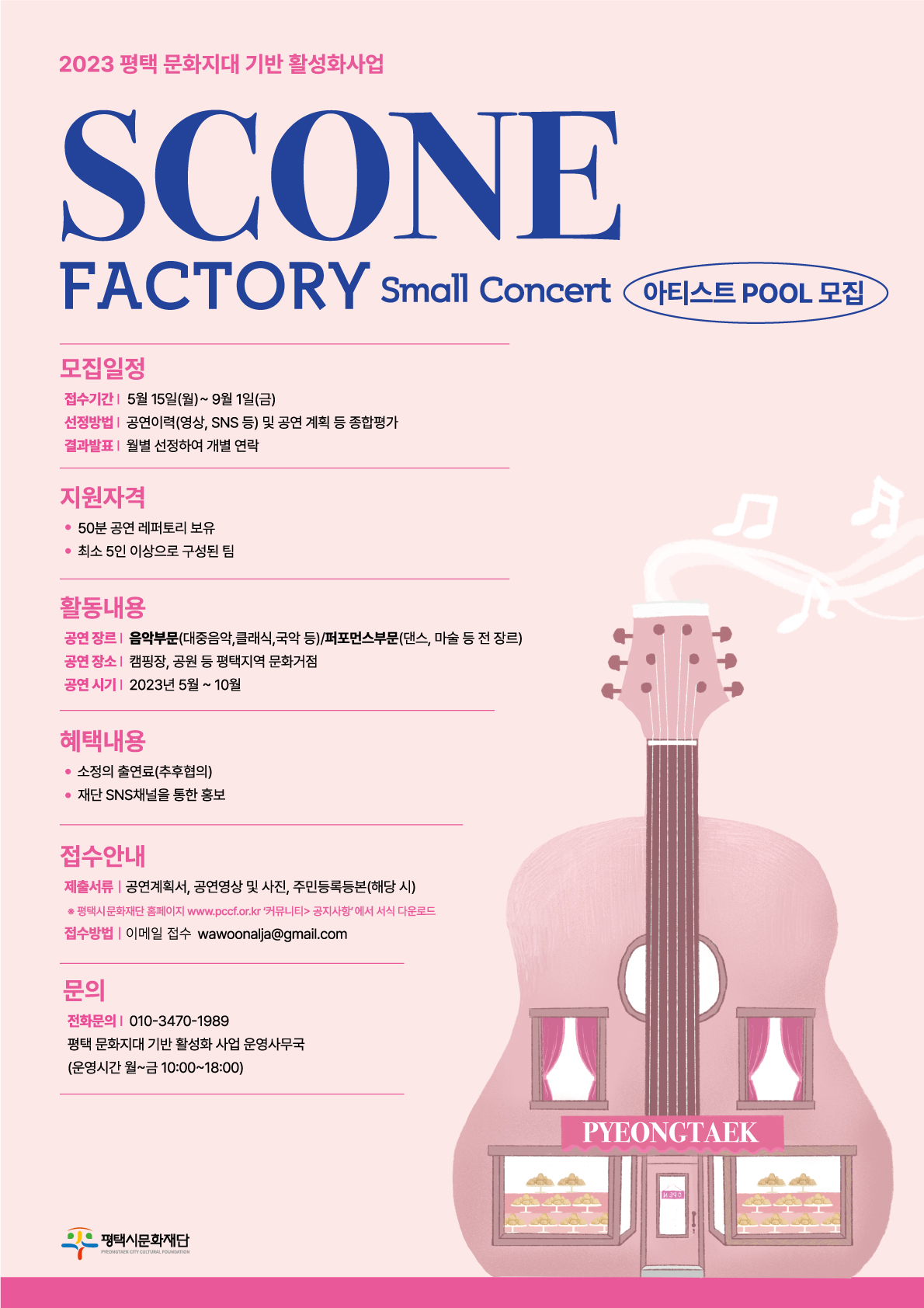 [2023 평택 문화지대 기반 활성화 사업] SCONE Factory – Small Concert 아티스트 POOL 모집   1. 모집일정   - 접수기간: 5월 15일(월) ~ 9월 1일(금)   - 선정방법: 공연이력(영상, SNS 등) 및 공연 계획 등 종합평가   - 결과발표: 월별 선정하여 개별 연락  2. 지원자격   - 50분 공연 레퍼토리 보유   - 최소 5인 이상으로 구성된 팀  3. 활동내용   - 공연 장르: 음악부문(대중음악, 클래식, 국악 등) / 퍼포먼스부문(댄스, 마술 등 전 장르)   - 공연 장소: 캠핑장, 공원 등 평택지역 문화거점   - 공연 시기: 2023년 6월 ~ 10월 매주 토요일  4. 혜택내용   - 소정의 출연료(추후협의)   - 재단 SNS채널을 통한 홍보  5. 접수안내   - 제출서류: 공연계획서, 공연영상 및 사진, 주민등록등본(해당 시)     ※ 평택시문화재단 홈페이지 www.pccf.or.kr ‘커뮤니티’ > ‘공지사항’에서 서식 다운로드   - 접수방법: 이메일 접수 wawoonalja@gmail.com  6. 문의: 평택 문화지대 기반 활성화 사업 운영사무국 010-3470-1989 (운영시간 월~금 10:00~18:00)