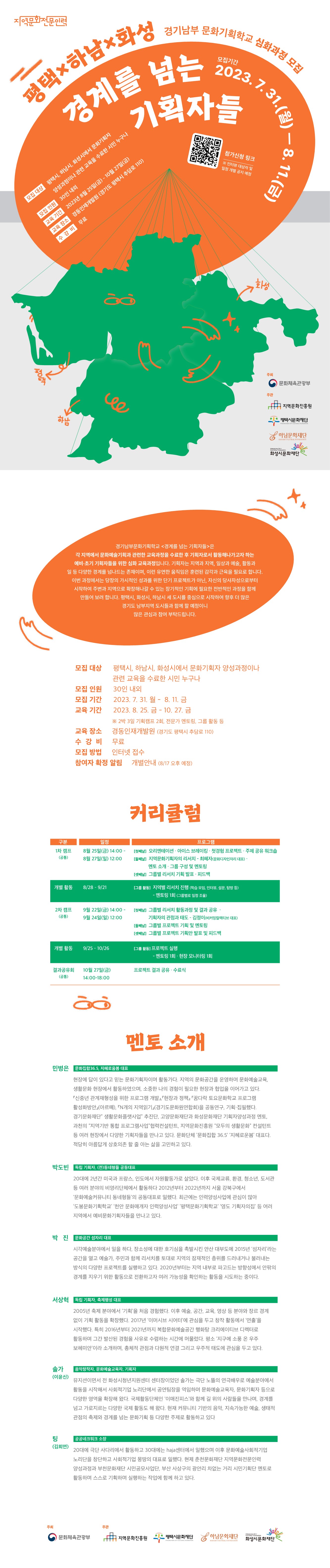 경기남부문화기획학교 [평택X하남X화성]  <경계를 넘는 기획자들>  경기남부문화기획학교 <경계를 넘는 기획자들>은 각 지역에서 문화예술기획과 관련한 교육과정을 수료한 후 기획자로서 활동해나가고자 하는 예비·초기 기획자들을 위한 심화 교육과정입니다. 기획자는 지역과 지역, 일상과 예술, 활동과 일 등 다양한 경계를 넘나드는 존재이며, 이런 유연한 움직임은 훈련된 감각과 근육을 필요로 합니다. 이번 과정에서는 당장의 가시적인 성과를 위한 단기 프로젝트가 아닌, 자신의 당사자성으로부터 시작하여 주변과 지역으로 확장해나갈 수 있는 장기적인 기획에 필요한 전반적인 과정을 함께 만들어 보려 합니다. 평택시, 화성시, 하남시 세 도시를 중심으로 시작하여 향후 더 많은 경기도 남부지역 도시들과 함께 할 예정이니 많은 관심과 참여 부탁드립니다.   ❚모집 개요    - 모집 대상 : 평택시, 하남시, 화성시에서 문화기획자 양성과정이나 관련 교육을 수료한 시민 누구나   - 모집 인원 : 30인 내외   - 교육 기간 : 2023. 8. 25 - 10. 27               ※ 2박 3일 기획캠프 2회, 전문가 멘토링, 그룹 활동 등   - 교육 장소 : 경동인재개발원 (경기도 평택시 추담로 110)  - 수강비 : 무료  - 주최/주관 : 지역문화진흥원/평택시문화재단, 화성시문화재단, 하남문화재단   ❚프로그램   구분 일정  프로그램  1차 캠프 (공통) 8월 25일(금) 14:00 -  8월 27일(일) 12:00  [첫째날] 오리엔테이션 / 아이스 브레이킹 / 첫경험 프로젝트 / 주제 공유 워크숍  [둘째날] 지역문화기획자의 리서치 - 최혜자(문화디자인자리 대표) /         멘토 소개 / 그룹 구성 및 멘토링  [셋째날] 그룹별 리서치 기획 발표 / 피드백  개별 활동 8/28 – 9/21 [그룹 활동] 지역별 리서치 진행 (학습 모임, 인터뷰, 설문, 탐방 등)  - 멘토링 1회 (그룹별로 일정 조율) 2차 캠프 (공통) 9월 22일(금) 14:00 - 9월 24일(일) 12:00 [첫째날] 그룹별 리서치 활동과정 및 결과 공유 /          기획자의 관점과 태도 – 김정이(비커밍컬렉티브 대표) [둘째날] 그룹별 프로젝트 기획 및 멘토링  [셋째날] 그룹별 프로젝트 기획안 발표 및 피드백  개별 활동 9/25 – 10/26 [그룹 활동] 프로젝트 실행    - 멘토링 1회 / 현장 모니터링 1회  결과공유회 (공통) 10월 27일(금) 14:00-18:00 프로젝트 결과 공유 / 수료식     ❚멘토 소개  민병은 / 문화집합36.5, 지혜로움봄 대표  현장에 답이 있다고 믿는 문화기획자이며 활동가다. 지역의 문화공간을 운영하며 문화예술교육, 생활문화 현장에서 활동하였으며, 소중한 나의 경험이 필요한 현장과 협업을 이어가고 있다. 『신중년 관계재형성을 위한 프로그램 개발』,『현장과 정책』 『꿈다락 토요문화학교 프로그램 활성화방안』(아르뗴), 『N개의 지역읽기』(경기도문화원연합회)을 공동연구, 기획·집필했다. 경기문화재단” 생활문화플랫사업” 추진단, 고양문화재단과 화성문화재단 기획자양성과정 멘토, 과천의 “지역기반 통합 프로그램사업”협력컨설턴트, 지역문화진흥원 “모두의 생활문화” 컨설턴트 등 여러 현장에서 다양한 기획자들을 만나고 있다. 문화단체 ’문화집합 36.5‘ ‘지혜로운봄’ 대표다. 적당히 아름답게 상호의존 할 줄 아는 삶을 고민하고 있다.  박도빈 / 독립 기획자, (전)동네형들 공동대표  20대에 2년간 미국과 프랑스, 인도에서 자원활동가로 살았다. 이후 국제교류, 환경, 청소년, 도서관 등 여러 분야의 비영리단체에서 활동하다 2012년부터 2022년까지 서울 강북구에서 ‘문화예술커뮤니티 동네형들’의 공동대표로 일했다. 최근에는 인력양성사업에 관심이 많아 ‘도봉문화기획학교’ ‘천안 문화매개자 인력양성사업’ ‘평택문화기획학교’ ‘영도 기획자의집’ 등 여러 지역에서 예비문화기획자들을 만나고 있다.  박진 / 문화공간 섬자리 대표  시각예술분야에서 일을 하다, 장소성에 대한 호기심을 촉발시킨 안산 대부도에 2015년 ‘섬자리’라는 공간을 열고 예술가, 주민과 함께 리서치를 토대로 지역의 잠재적인 층위를 드러내거나 불러내는 방식의 다양한 프로젝트를 실행하고 있다. 2020년부터는 지역 내부로 파고드는 방향성에서 안팎의 경계를 지우기 위한 활동으로 전환하고자 여러 가능성을 확인하는 활동을 시도하는 중이다.   서상혁 / 독립 기획자, 축제행성 대표  2005년 축제 분야에서 ‘기획’을 처음 경험했다. 이후 예술, 공간, 교육, 영상 등 분야와 장르 경계 없이 기획 활동을 확장했다. 2017년 ‘이머시브 시어터’에 관심을 두고 창작 활동에서 ‘연출’을 시작했다. 특히 2016년부터 2021년까지 복합문화예술공간 행화탕 크리에이티브 디렉터로 활동하며 그간 발산된 경험을 사유로 수렴하는 시간에 머물렀다. 평소 ‘지구에 소풍 온 우주 보헤미안’이라 소개하며, 총체적 관점과 다원적 연결 그리고 우주적 태도에 관심을 두고 있다.  솔가(이윤신) / 음악창작자, 문화예술교육자, 기획자  뮤지션이면서 전 화성시청년지원센터 센터장이었던 솔가는 극단 노뜰의 연극배우로 예술분야에서 활동을 시작해서 사회적기업 노리단에서 공연팀장을 역임하며 문화예술교육자, 문화기획자 등으로 다양한 영역을 확장해 왔다. 국제활동단체인 ‘이매진피스’와 함께 길 위의 사람들을 만나며, 경계를 넘고 가로지르는 다양한 국제 활동도 해 왔다. 현재 커뮤니티 기반의 음악, 지속가능한 예술, 생태적 관점의 축제와 경계를 넘는 문화기획 등 다양한 주제로 활동하고 있다  팅(김희연) / 공공네크워크 소장   20대에 극단 사다리에서 활동하고 30대에는 haja센터에서 일했으며 이후 문화예술사회적기업 노리단을 창단하고 사회적기업 몽땅의 대표로 일했다. 현제 춘천문화재단 지역문화전문인력양성과정과 부천문화재단 시민공모사업단, 부산 사상구의 광안리 차없는 거리 시민기획단 멘토로 활동하며 스스로 기획하며 실행하는 작업에 함께 하고 있다. 