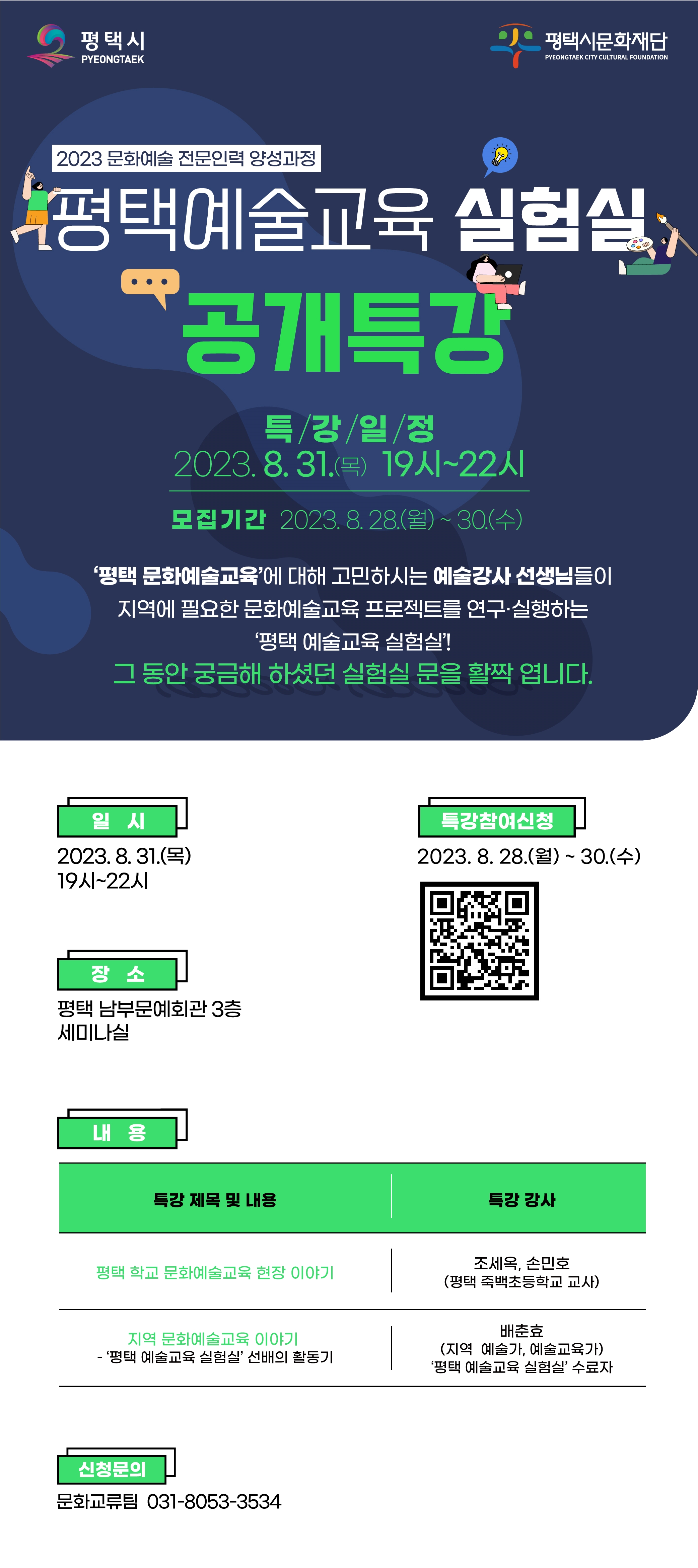 2023 문화예술 전문인력 양성과정   평택 예술교육 실험실  공개 특강 특강일정 2023. 8. 31.(목) 19시~22시 모집기간 2023. 8. 28.(월)~30.(수) ‘평택 문화예술교육’에 대해 고민하시는 예술강사 선생님들이  지역에 필요한 문화예술교육 프로젝트를 연구·실행하는 ‘평택 예술교육 실험실’! 그 동안 궁금해 하셨던 실험실 문을 활짝 엽니다.  특강 참여신청 2023. 8. 28.(월)~30.(수) ■ 일  시 : 2023. 8. 31.(목) 19시~22시 ■ 장  소 : 평택 남부문예회관 3층 세미나실 ■ 내  용   특강 제목 및 내용 특강 강사 1 평택 학교 문화예술교육 현장 이야기 조세옥, 손민호 (평택 죽백초등학교 교사) 2 지역 문화예술교육 이야기  – ‘평택 예술교육 실험실’ 선배의 활동기 배춘효 (지역 예술가, 예술교육가) ‘평택 예술교육 실험실’ 수료자   신청문의 문화교류팀 031-8053-3534