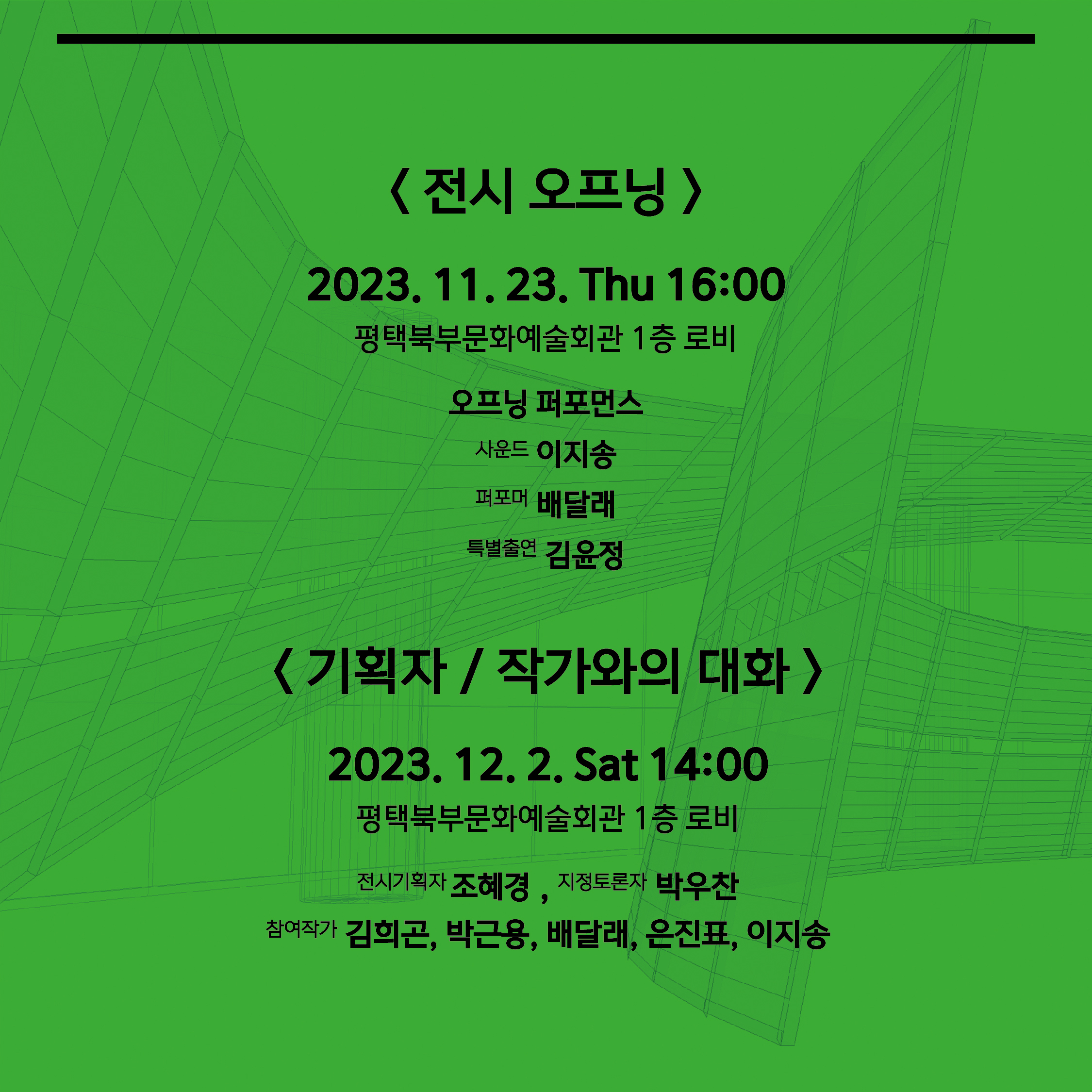 전시 오프닝  2023. 11. 23. Thu 16:00 평택북부문화예술회관 1층 로비 오프닝 퍼포먼스 사운드 이지송 퍼포머 배달래 특별출연 김윤정  < 기획자 / 작가와의 대화 > 2023. 12. 2. Sat 14:00 평택북부문화예술회관 1층 로비 전시기획자 조혜경 , 지정토론자 박우찬 참여작가 김희곤, 박근용, 배달래, 은진표, 이지송