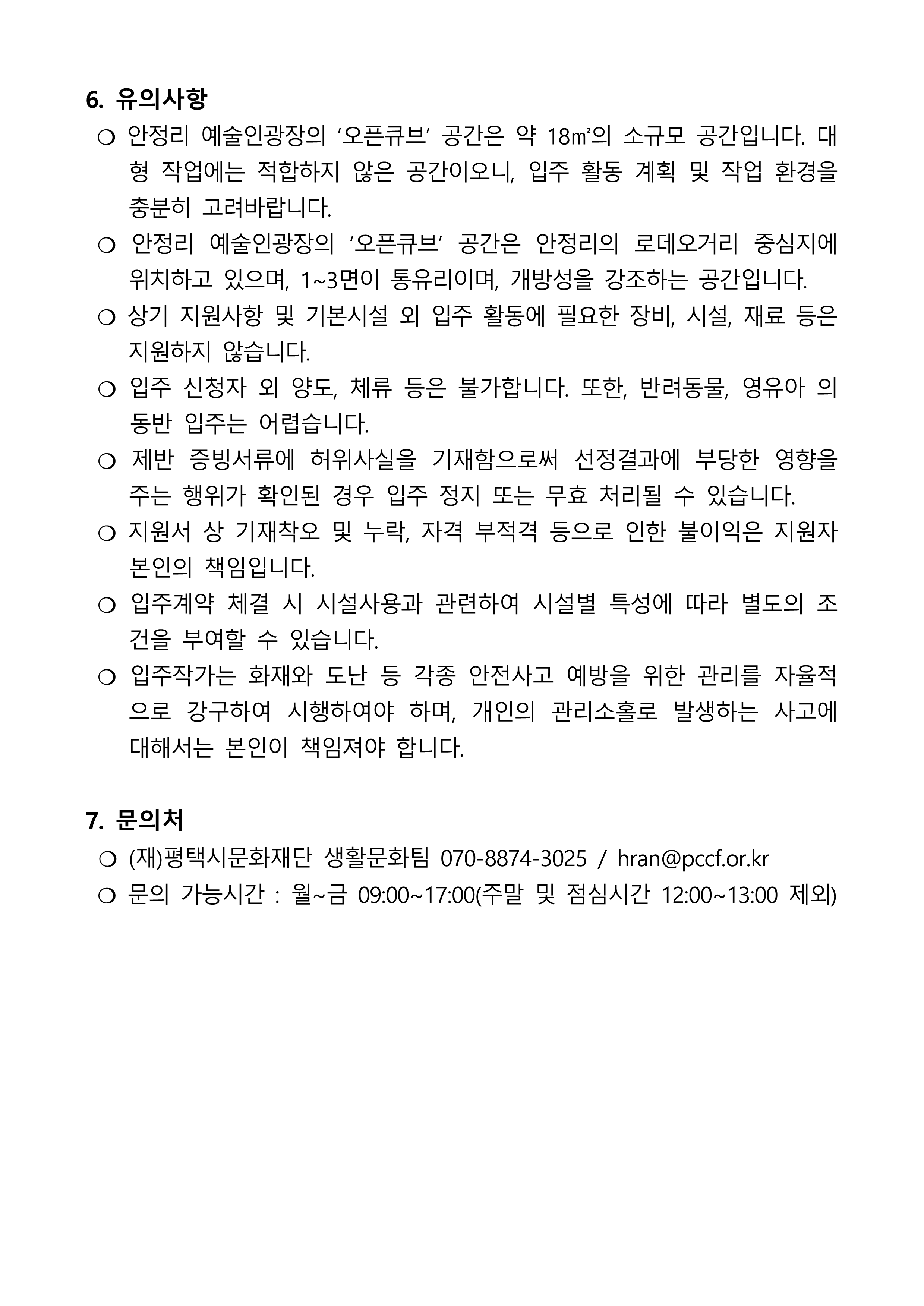 6. 유의사항  ❍ 안정리 예술인광장의 ‘오픈큐브’ 공간은 약 18㎡의 소규모 공간입니다. 대형 작업에는 적합하지 않은 공간이오니, 입주 활동 계획 및 작업 환경을 충분히 고려바랍니다.  ❍ 안정리 예술인광장의 ‘오픈큐브’ 공간은 안정리의 로데오거리 중심지에 위치하고 있으며, 1~3면이 통유리이며, 개방성을 강조하는 공간입니다.  ❍ 상기 지원사항 및 기본시설 외 입주 활동에 필요한 장비, 시설, 재료 등은 지원하지 않습니다.  ❍ 입주 신청자 외 양도, 체류 등은 불가합니다. 또한, 반려동물, 영유아 의 동반 입주는 어렵습니다.  ❍ 제반 증빙서류에 허위사실을 기재함으로써 선정결과에 부당한 영향을 주는 행위가 확인된 경우 입주 정지 또는 무효 처리될 수 있습니다.  ❍ 지원서 상 기재착오 및 누락, 자격 부적격 등으로 인한 불이익은 지원자 본인의 책임입니다.  ❍ 입주계약 체결 시 시설사용과 관련하여 시설별 특성에 따라 별도의 조건을 부여할 수 있습니다.  ❍ 입주작가는 화재와 도난 등 각종 안전사고 예방을 위한 관리를 자율적으로 강구하여 시행하여야 하며, 개인의 관리소홀로 발생하는 사고에 대해서는 본인이 책임져야 합니다.  7. 문의처  ❍ (재)평택시문화재단 생활문화팀 070-8874-3025 / hran@pccf.or.kr  ❍ 문의 가능시간 : 월~금 09:00~17:00(주말 및 점심시간 12:00~13:00 제외)