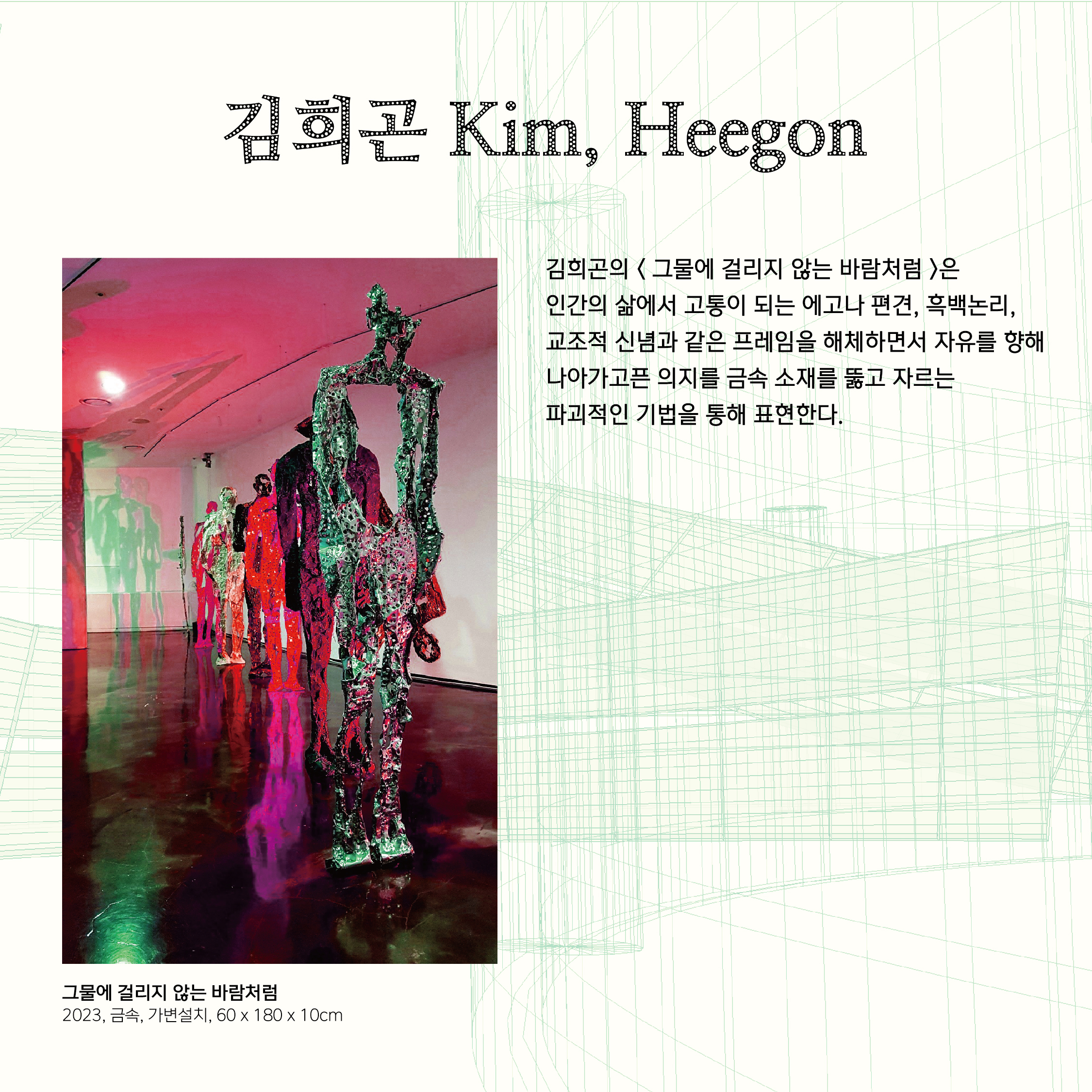 김희곤 Kim, Heegon 김희곤의 < 그물에 걸리지 않는 바람처럼 >은  인간의 삶에서 고통이 되는 에고나 편견, 흑백논리, 교조적 신념과 같은 프레임을 해체하면서 자유를 향해 나아가고픈 의지를 금속 소재를 뚫고 자르는 파괴적인 기법을 통해 표현한다.