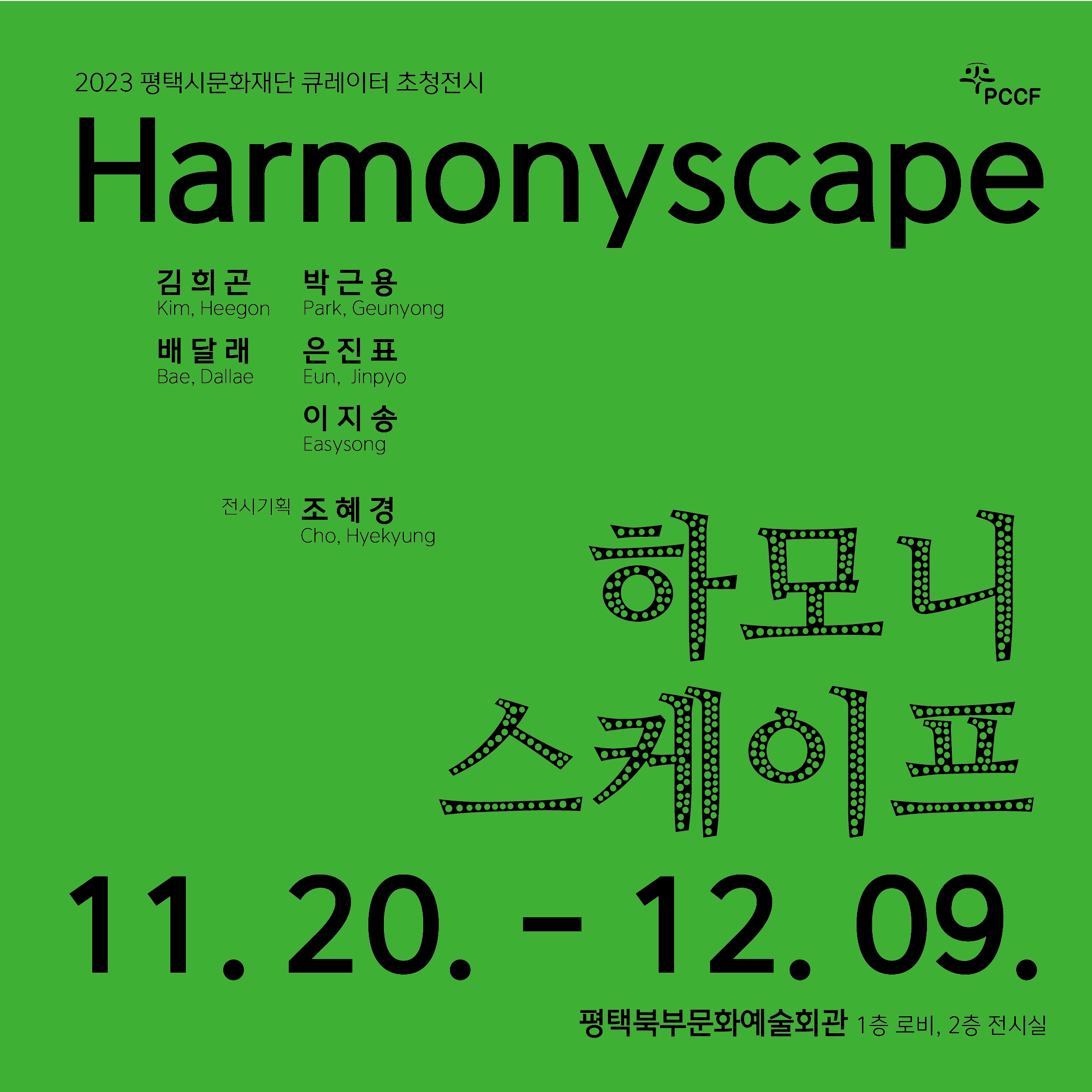 2023년 평택시문화재단 큐레이터 초청전시 <harmonyscape> pccf 2023. 11. 20. (월) - 12. 9. (토)  평택북부문화예술회관 1층 로비 2층 전시실 오프닝 2023. 11. 23. (목) 16:00  기획자 / 작가와의 대화 2023. 12. 2. (토) 14:00  김희곤Kim, Heegon 박근용Park, Geunyong 배달래Bae, Dallae 온진표eun jinpyo 이지송easysong 전시기획 조혜경cho hyekyung 하모니 스케이프 2023. 11. 20. (월) - 12. 9. (토) 
