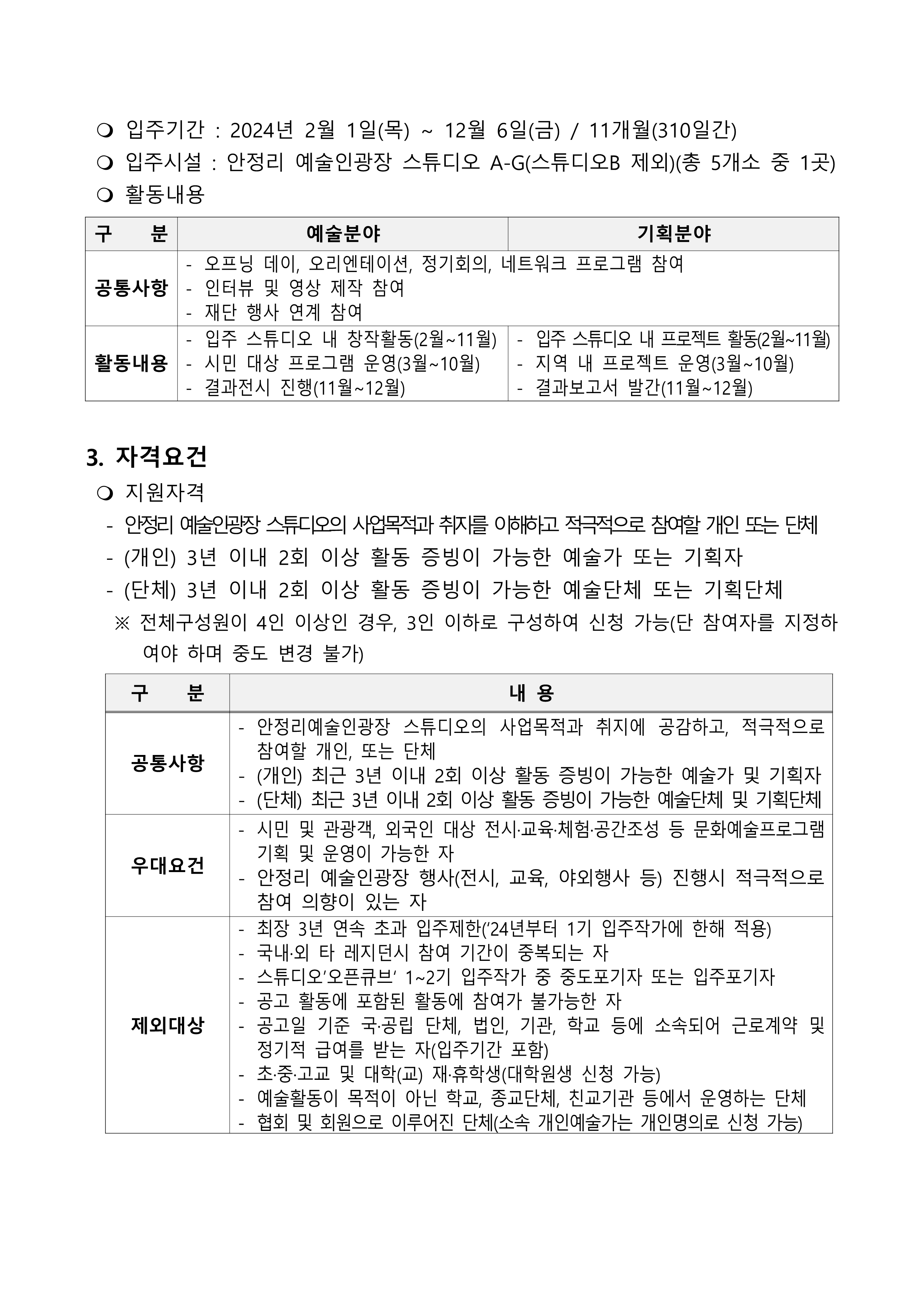     입주기간 : 2024년 2월 1일(목) ~ 12월 6일(금) / 11개월(310일간)   입주시설 : 안정리 예술인광장 스튜디오 A-G(스튜디오B 제외)(총 5개소 중 1곳)   활동내용  구    분 예술분야 기획분야 공통사항 - 오프닝 데이, 오리엔테이션, 정기회의, 네트워크 프로그램 참여 - 인터뷰 및 영상 제작 참여 - 재단 행사 연계 참여 활동내용 - 입주 스튜디오 내 창작활동(2월~11월) - 시민 대상 프로그램 운영(3월~10월) - 결과전시 진행(11월~12월) - 입주 스튜디오 내 프로젝트 활동(2월~11월) - 지역 내 프로젝트 운영(3월~10월) - 결과보고서 발간(11월~12월)   3. 자격요건   지원자격    - 안정리 예술인광장 스튜디오의 사업목적과 취지를 이해하고 적극적으로 참여할 개인 또는 단체   - (개인) 3년 이내 2회 이상 활동 증빙이 가능한 예술가 또는 기획자   - (단체) 3년 이내 2회 이상 활동 증빙이 가능한 예술단체 또는 기획단체    ※ 전체구성원이 4인 이상인 경우, 3인 이하로 구성하여 신청 가능(단 참여자를 지정하여야 하며 중도 변경 불가)     구    분 내 용 공통사항 - 안정리예술인광장 스튜디오의 사업목적과 취지에 공감하고, 적극적으로 참여할 개인, 또는 단체 - (개인) 최근 3년 이내 2회 이상 활동 증빙이 가능한 예술가 및 기획자 - (단체) 최근 3년 이내 2회 이상 활동 증빙이 가능한 예술단체 및 기획단체 우대요건 - 시민 및 관광객, 외국인 대상 전시·교육·체험·공간조성 등 문화예술프로그램 기획 및 운영이 가능한 자 - 안정리 예술인광장 행사(전시, 교육, 야외행사 등) 진행시 적극적으로 참여 의향이 있는 자 제외대상 - 최장 3년 연속 초과 입주제한(‘24년부터 1기 입주작가에 한해 적용) - 국내·외 타 레지던시 참여 기간이 중복되는 자    - 스튜디오’오픈큐브‘ 1~2기 입주작가 중 중도포기자 또는 입주포기자 - 공고 활동에 포함된 활동에 참여가 불가능한 자 - 공고일 기준 국·공립 단체, 법인, 기관, 학교 등에 소속되어 근로계약 및 정기적 급여를 받는 자(입주기간 포함) - 초·중·고교 및 대학(교) 재·휴학생(대학원생 신청 가능) - 예술활동이 목적이 아닌 학교, 종교단체, 친교기관 등에서 운영하는 단체 - 협회 및 회원으로 이루어진 단체(소속 개인예술가는 개인명의로 신청 가능) 