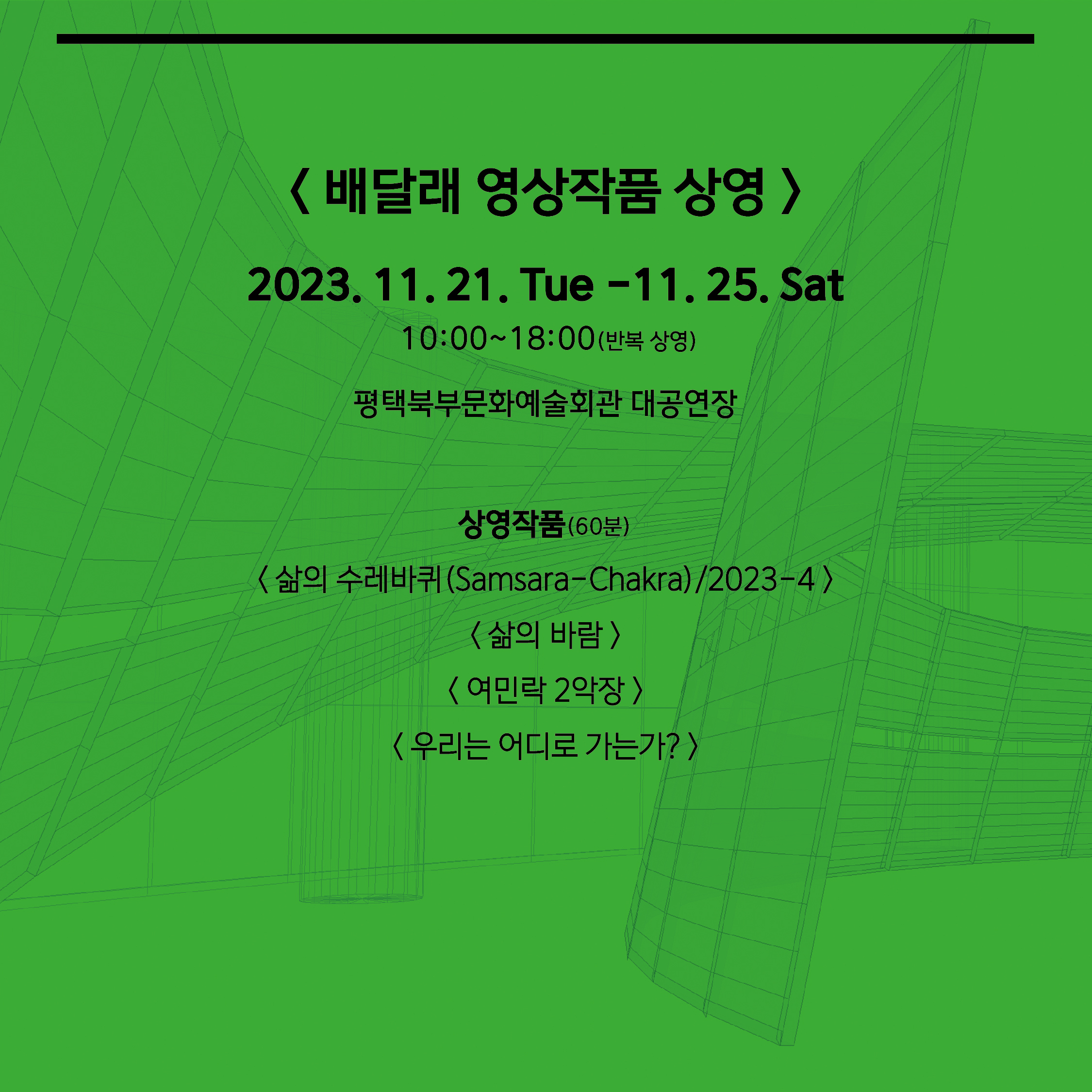 < 배달래 영상작품 상영 > 2023. 11. 21. Tue -11. 25. Sat  10:00~18:00(반복 상영) 평택북부문화예술회관 대공연장  상영작품(60분) < 삶의 수레바퀴(Samsara-Chakra)/2023-4 > < 삶의 바람 > < 여민락 2악장 > < 우리는 어디로 가는가? >