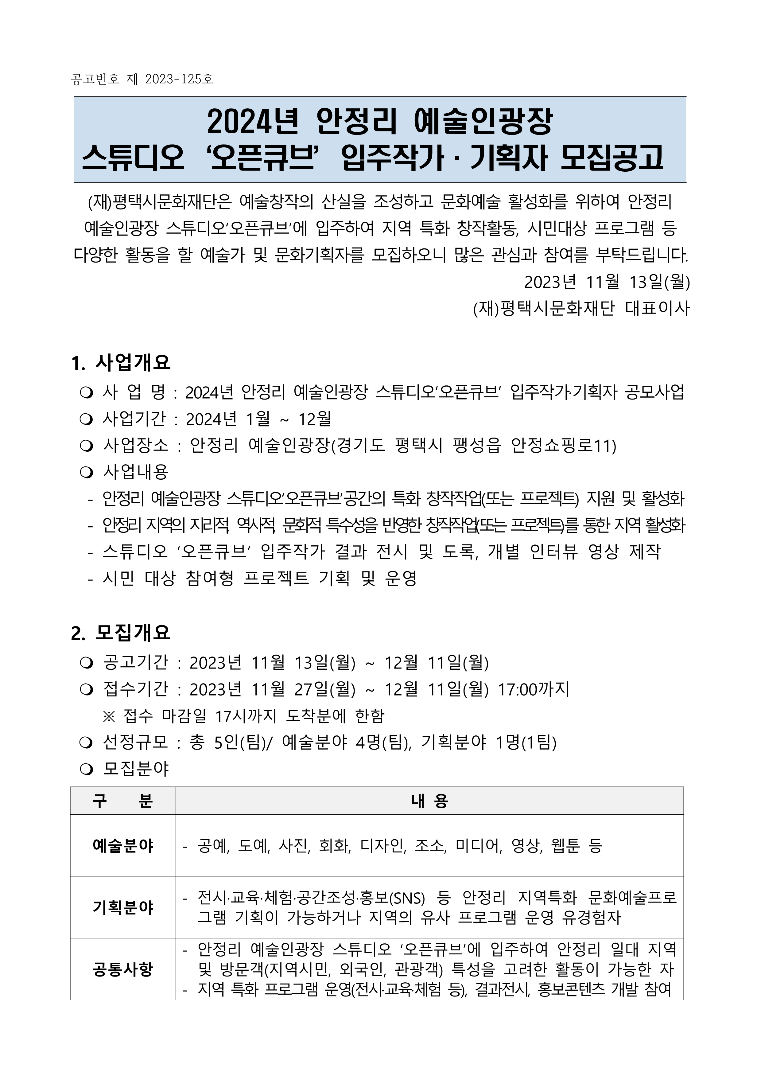 공고번호 제 2023-125호  2024년 안정리 예술인광장  스튜디오‘오픈큐브’입주작가·기획자 모집공고  (재)평택시문화재단은 예술창작의 산실을 조성하고 문화예술 활성화를 위하여 안정리 예술인광장 스튜디오‘오픈큐브’에 입주하여 지역 특화 창작활동, 시민대상 프로그램 등 다양한 활동을 할 예술가 및 문화기획자를 모집하오니 많은 관심과 참여를 부탁드립니다.  2023년 11월 13일(월) (재)평택시문화재단 대표이사  1. 사업개요   사 업 명 : 2024년 안정리 예술인광장 스튜디오‘오픈큐브’ 입주작가·기획자 공모사업   사업기간 : 2024년 1월 ~ 12월   사업장소 : 안정리 예술인광장(경기도 평택시 팽성읍 안정쇼핑로11)   사업내용    - 안정리 예술인광장 스튜디오‘오픈큐브’공간의 특화 창작작업(또는 프로젝트) 지원 및 활성화   - 안정리 지역의 지리적, 역사적, 문화적 특수성을 반영한 창작작업(또는 프로젝트)를 통한 지역 활성화   - 스튜디오 ‘오픈큐브’ 입주작가 결과 전시 및 도록, 개별 인터뷰 영상 제작   - 시민 대상 참여형 프로젝트 기획 및 운영   2. 모집개요   공고기간 : 2023년 11월 13일(월) ~ 12월 11일(월)   접수기간 : 2023년 11월 27일(월) ~ 12월 11일(월) 17:00까지     ※ 접수 마감일 17시까지 도착분에 한함    선정규모 : 총 5인(팀)/ 예술분야 4명(팀), 기획분야 1명(1팀)   모집분야  구    분 내 용 예술분야 - 공예, 도예, 사진, 회화, 디자인, 조소, 미디어, 영상, 웹툰 등  기획분야 - 전시·교육·체험·공간조성·홍보(SNS) 등 안정리 지역특화 문화예술프로그램 기획이 가능하거나 지역의 유사 프로그램 운영 유경험자 공통사항 - 안정리 예술인광장 스튜디오 ‘오픈큐브’에 입주하여 안정리 일대 지역 및 방문객(지역시민, 외국인, 관광객) 특성을 고려한 활동이 가능한 자  - 지역 특화 프로그램 운영(전시·교육·체험 등), 결과전시, 홍보콘텐츠 개발 참여