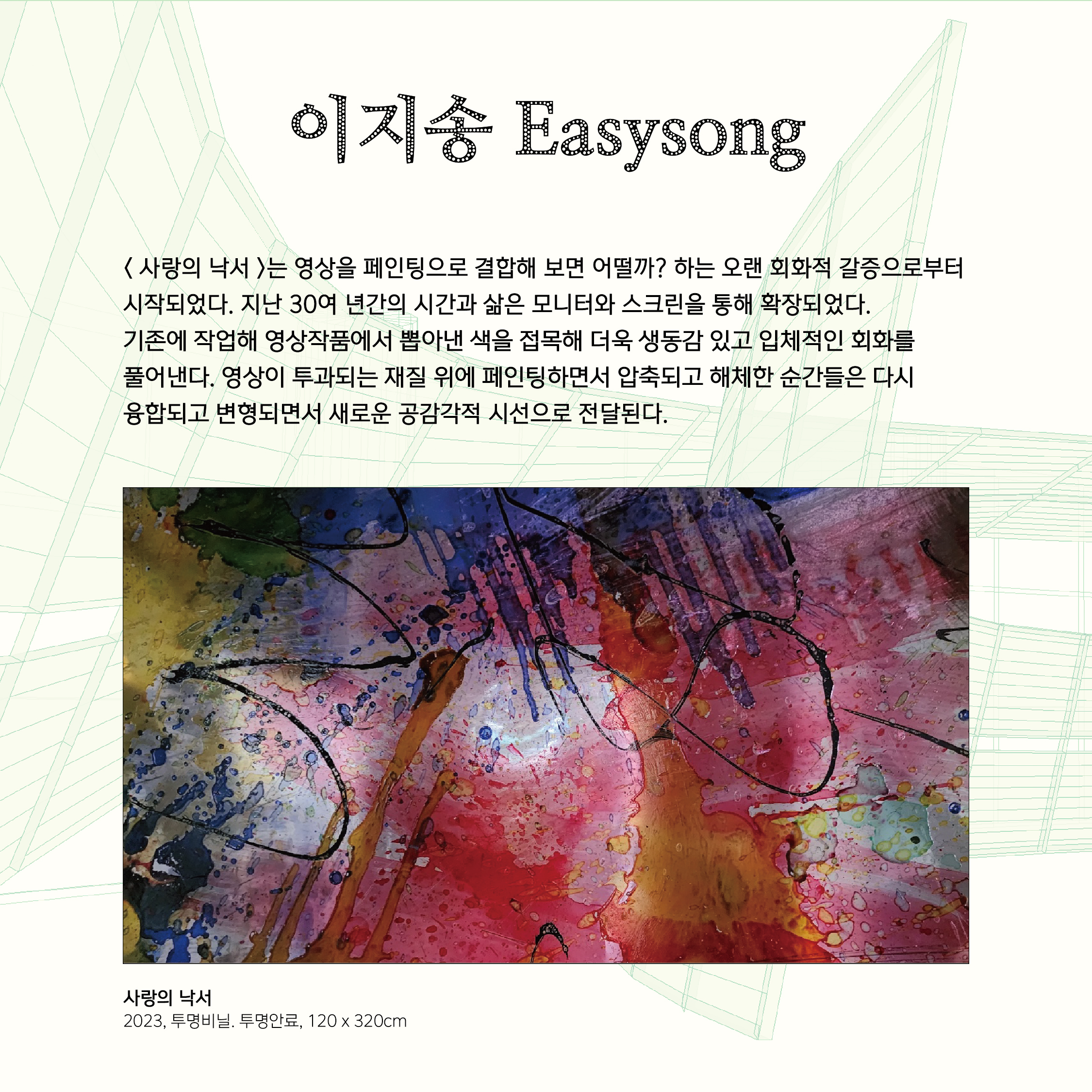 이지송 Easysong  < 사랑의 낙서 >는 영상을 페인팅으로 결합해 보면 어떨까? 하는 오랜 회화적 갈증으로부터 시작되었다. 지난 30여 년간의 시간과 삶은 모니터와 스크린을 통해 확장되었다.  기존에 작업해 영상작품에서 뽑아낸 색을 접목해 더욱 생동감 있고 입체적인 회화를  풀어낸다. 영상이 투과되는 재질 위에 페인팅하면서 압축되고 해체한 순간들은 다시  융합되고 변형되면서 새로운 공감각적 시선으로 전달된다. 