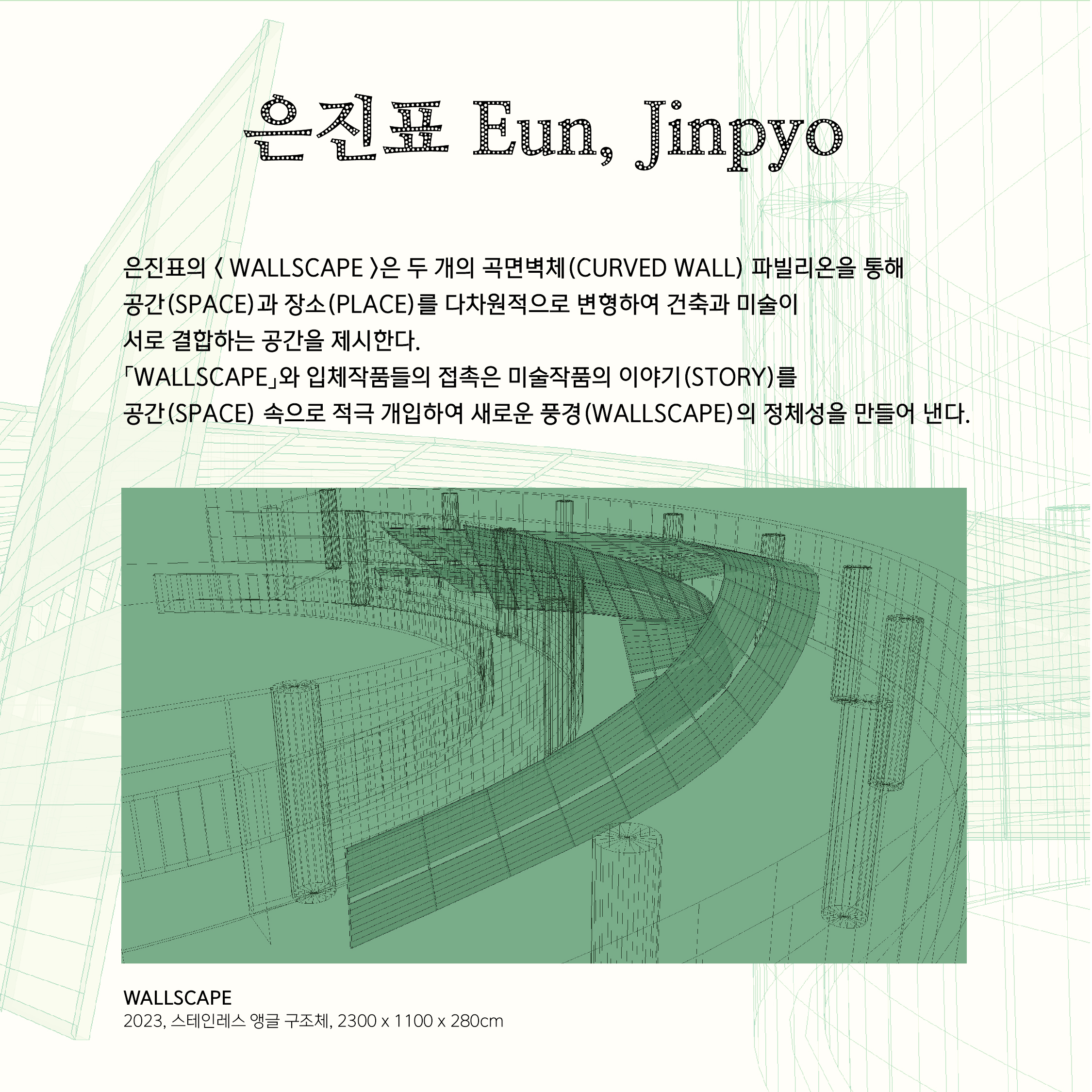 은진표의 < WALLSCAPE >은 두 개의 곡면벽체(CURVED WALL) 파빌리온을 통해 공간(SPACE)과 장소(PLACE)를 다차원적으로 변형하여 건축과 미술이  서로 결합하는 공간을 제시한다.  「WALLSCAPE」와 입체작품들의 접촉은 미술작품의 이야기(STORY)를  공간(SPACE) 속으로 적극 개입하여 새로운 풍경(WALLSCAPE)의 정체성을 만들어 낸다.