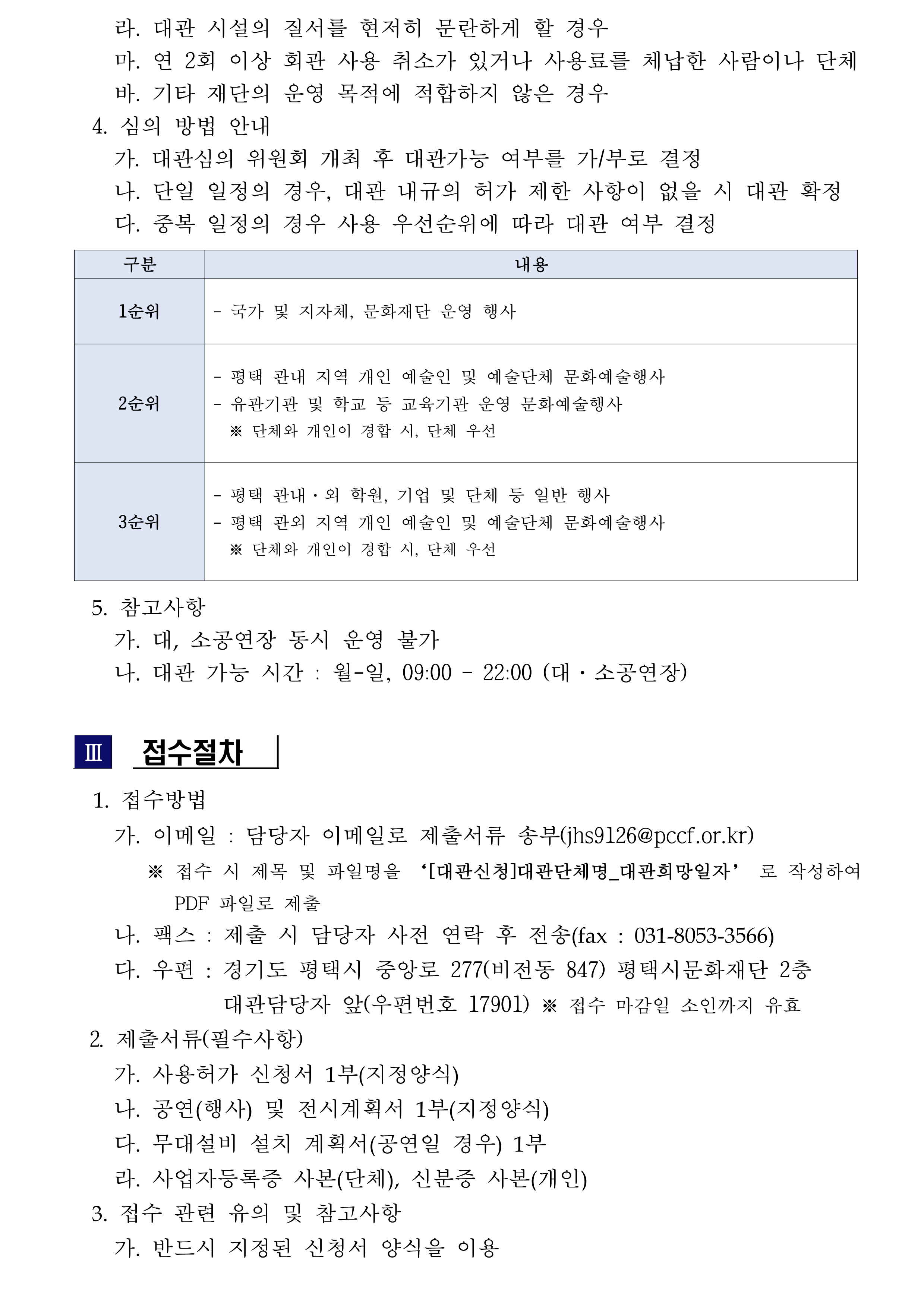     라. 대관 시설의 질서를 현저히 문란하게 할 경우     마. 연 2회 이상 회관 사용 취소가 있거나 사용료를 체납한 사람이나 단체     바. 기타 재단의 운영 목적에 적합하지 않은 경우   4. 심의 방법 안내     가. 대관심의 위원회 개최 후 대관가능 여부를 가/부로 결정     나. 단일 일정의 경우, 대관 내규의 허가 제한 사항이 없을 시 대관 확정     다. 중복 일정의 경우 사용 우선순위에 따라 대관 여부 결정  구분 내용 1순위 - 국가 및 지자체, 문화재단 운영 행사 2순위 - 평택 관내 지역 개인 예술인 및 예술단체 문화예술행사 - 유관기관 및 학교 등 교육기관 운영 문화예술행사   ※ 단체와 개인이 경합 시, 단체 우선 3순위 - 평택 관내·외 학원, 기업 및 단체 등 일반 행사 - 평택 관외 지역 개인 예술인 및 예술단체 문화예술행사   ※ 단체와 개인이 경합 시, 단체 우선    5. 참고사항     가. 대, 소공연장 동시 운영 불가     나. 대관 가능 시간 : 월-일, 09:00 – 22:00 (대·소공연장)   Ⅲ  접수절차     1. 접수방법      가. 이메일 : 담당자 이메일로 제출서류 송부(jhs9126@pccf.or.kr)        ※ 접수 시 제목 및 파일명을 ‘[대관신청]대관단체명_대관희망일자’ 로 작성하여 PDF 파일로 제출     나. 팩스 : 제출 시 담당자 사전 연락 후 전송(fax : 031-8053-3566)     다. 우편 : 경기도 평택시 중앙로 277(비전동 847) 평택시문화재단 2층                대관담당자 앞(우편번호 17901) ※ 접수 마감일 소인까지 유효   2. 제출서류(필수사항)     가. 사용허가 신청서 1부(지정양식)     나. 공연(행사) 및 전시계획서 1부(지정양식)     다. 무대설비 설치 계획서(공연일 경우) 1부     라. 사업자등록증 사본(단체), 신분증 사본(개인)   3. 접수 관련 유의 및 참고사항     가. 반드시 지정된 신청서 양식을 이용