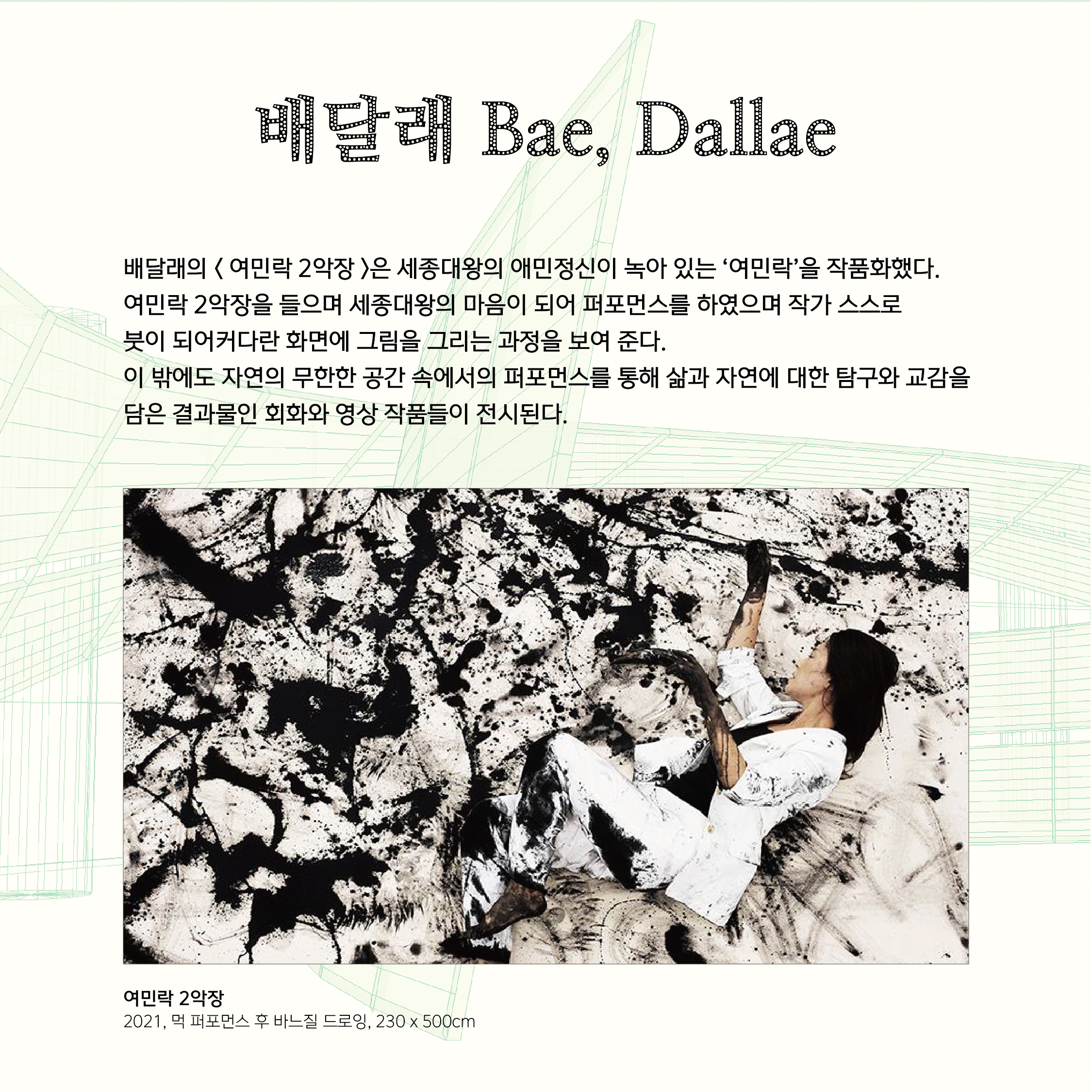 배달래 Bae, Dallae  배달래의 < 여민락 2악장 >은 세종대왕의 애민정신이 녹아 있는 ‘여민락’을 작품화했다.  여민락 2악장을 들으며 세종대왕의 마음이 되어 퍼포먼스를 하였으며 작가 스스로  붓이 되어커다란 화면에 그림을 그리는 과정을 보여 준다.  이 밖에도 자연의 무한한 공간 속에서의 퍼포먼스를 통해 삶과 자연에 대한 탐구와 교감을 담은 결과물인 회화와 영상 작품들이 전시된다.