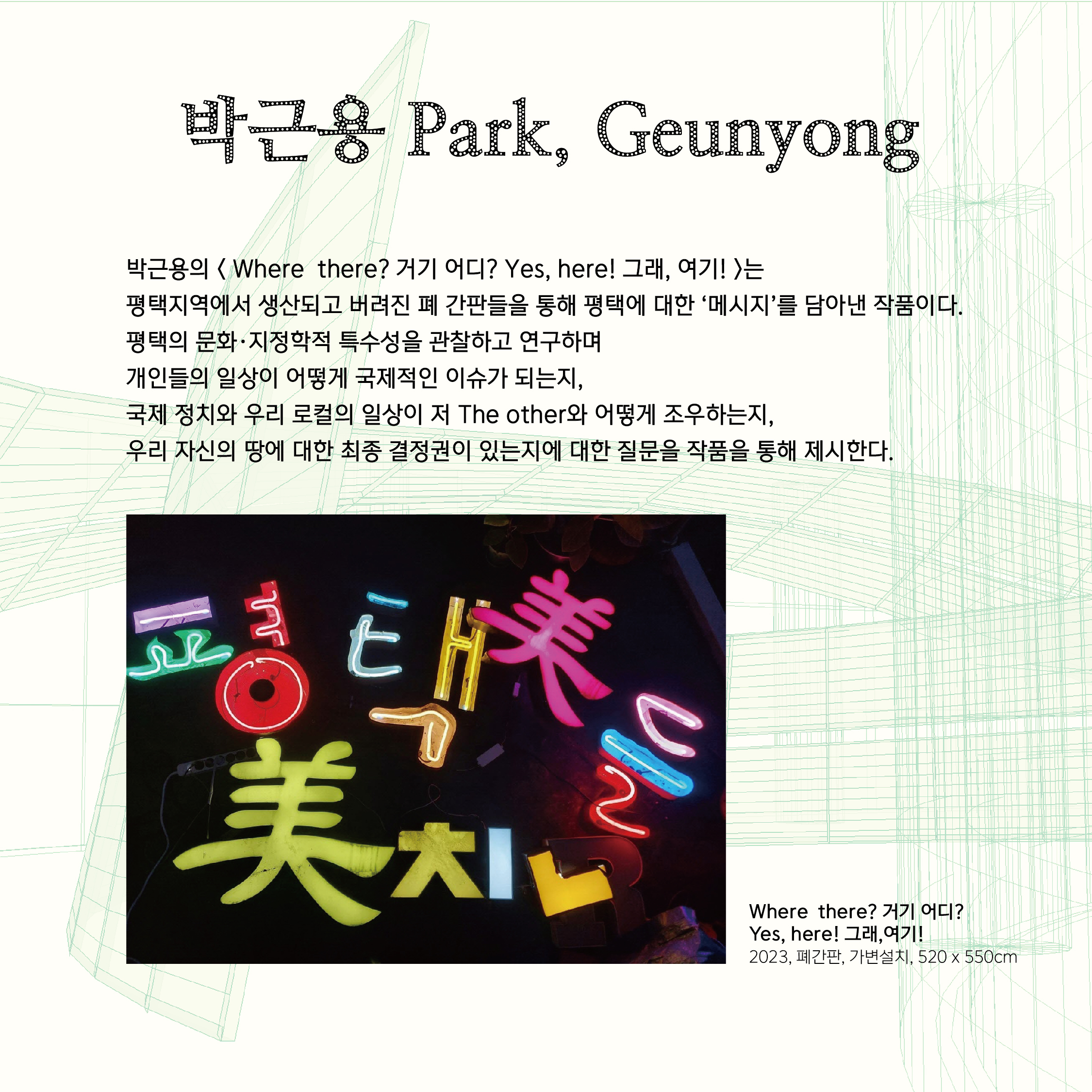 박근용 Park, Geunyong  박근용의 < Where  there? 거기 어디? Yes, here! 그래, 여기! >는  평택지역에서 생산되고 버려진 폐 간판들을 통해 평택에 대한 ‘메시지’를 담아낸 작품이다.  평택의 문화·지정학적 특수성을 관찰하고 연구하며 개인들의 일상이 어떻게 국제적인 이슈가 되는지,  국제 정치와 우리 로컬의 일상이 저 The other와 어떻게 조우하는지,  우리 자신의 땅에 대한 최종 결정권이 있는지에 대한 질문을 작품을 통해 제시한다.
