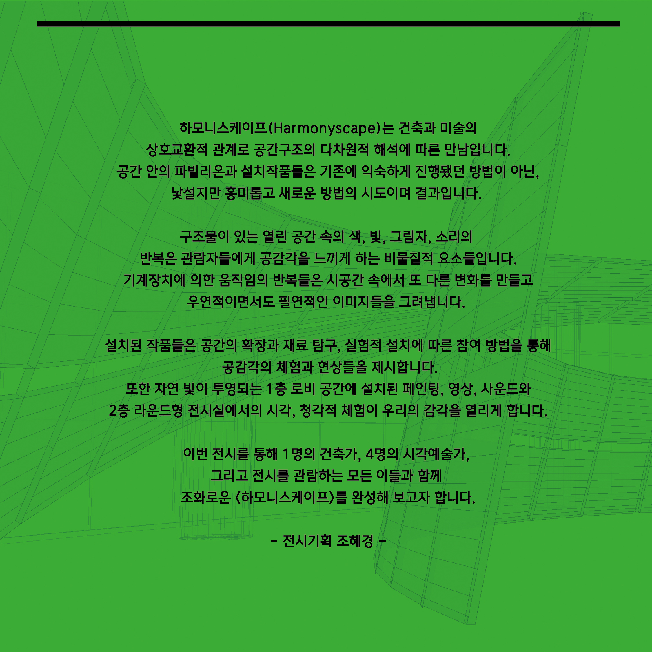 하모니스케이프   전시기획 조혜경   <하모니스케이프 Harmonyscape>는 건축과 미술의 상호교환적 관계로 공간구조의 다차원적 해석에 따른 새로운 만남입니다. 공간 안의 파빌리온과 설치작품들은 기존에 익숙하게 진행됐던 방법이 아닌, 낯설지만 흥미롭고 새로운 방법의 시도이며 결과입니다.   구조물이 있는 열린 공간 속의 색, 빛, 그림자, 소리의 반복은 관람자들에게 공감각을 느끼게 하는 비물질적 요소들입니다. 기계장치에 의한 움직임의 반복들은 시공간 속에서 또 다른 변화를 만들고 우연적이면서도 필연적인 이미지들을 그려냅니다.   설치된 작품들은 공간의 확장과 재료탐구, 실험적 설치에 따른 참여 방법을 통해 공감각의 체험과 현상들을 제시합니다. 또한 자연 빛이 투영되는 1층 로비 공간에 설치된 페인팅, 영상, 사운드와 2층의 라운드형 전시실에서의 시각, 청각적 체험이 우리의 감각을 열리게 합니다.    이번 전시를 통해 1명의 건축가, 4명의 시각예술가, 그리고 전시를 관람하는 모든 이들과 함께 조화로운 <하모니스케이프>를 완성해 보고자 합니다.