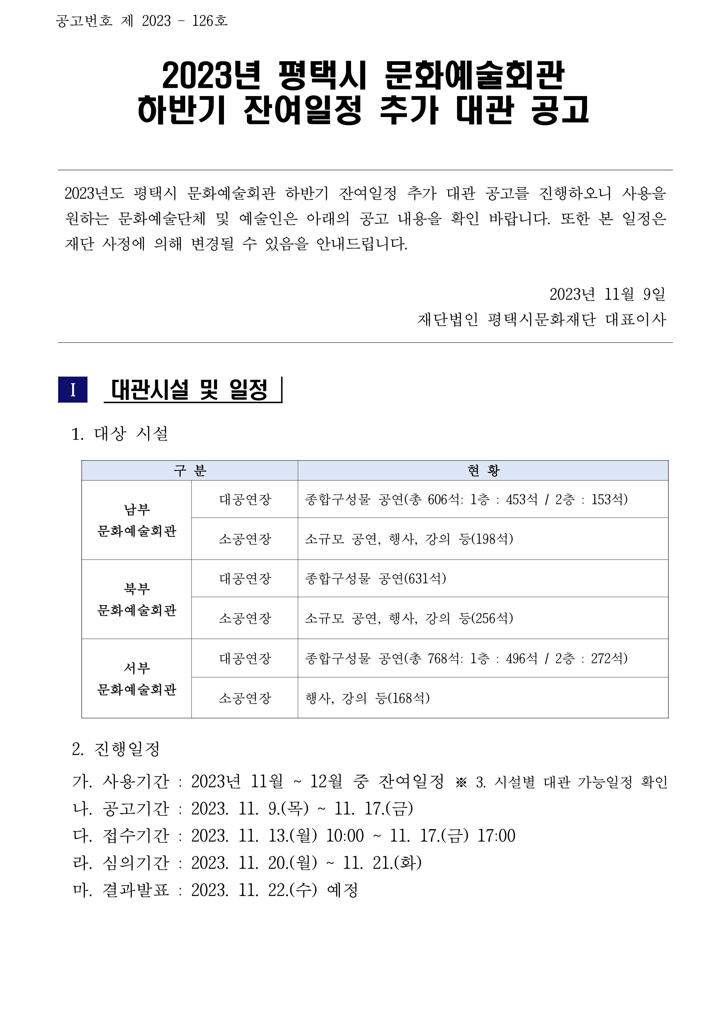 공고번호 제 2023 – 126호  2023년 평택시 문화예술회관  하반기 잔여일정 추가 대관 공고   2023년도 평택시 문화예술회관 하반기 잔여일정 추가 대관 공고를 진행하오니 사용을 원하는 문화예술단체 및 예술인은 아래의 공고 내용을 확인 바랍니다. 또한 본 일정은 재단 사정에 의해 변경될 수 있음을 안내드립니다.  2023년 11월 9일 재단법인 평택시문화재단 대표이사    Ⅰ  대관시설 및 일정     1. 대상 시설     구 분 현 황 남부 문화예술회관 대공연장 종합구성물 공연(총 606석: 1층 : 453석 / 2층 : 153석) 소공연장 소규모 공연, 행사, 강의 등(198석)  북부 문화예술회관 대공연장 종합구성물 공연(631석) 소공연장 소규모 공연, 행사, 강의 등(256석) 서부 문화예술회관 대공연장 종합구성물 공연(총 768석: 1층 : 496석 / 2층 : 272석) 소공연장 행사, 강의 등(168석)     2. 진행일정   가. 사용기간 : 2023년 11월 ~ 12월 중 잔여일정 ※ 3. 시설별 대관 가능일정 확인   나. 공고기간 : 2023. 11. 9.(목) ~ 11. 17.(금)   다. 접수기간 : 2023. 11. 13.(월) 10:00 ~ 11. 17.(금) 17:00   라. 심의기간 : 2023. 11. 20.(월) ~ 11. 21.(화)   마. 결과발표 : 2023. 11. 22.(수) 예정