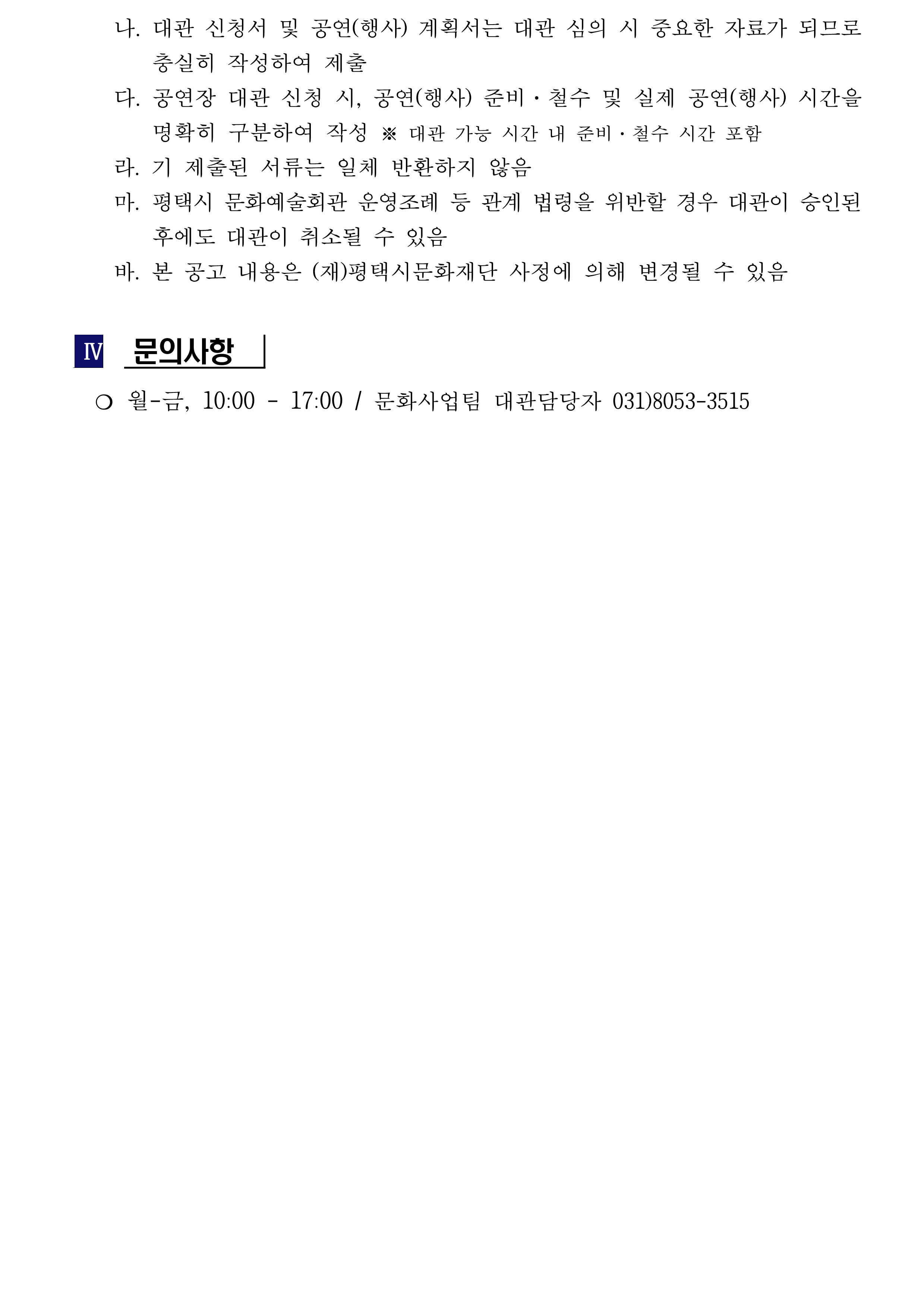     나. 대관 신청서 및 공연(행사) 계획서는 대관 심의 시 중요한 자료가 되므로 충실히 작성하여 제출     다. 공연장 대관 신청 시, 공연(행사) 준비·철수 및 실제 공연(행사) 시간을 명확히 구분하여 작성 ※ 대관 가능 시간 내 준비·철수 시간 포함     라. 기 제출된 서류는 일체 반환하지 않음     마. 평택시 문화예술회관 운영조례 등 관계 법령을 위반할 경우 대관이 승인된 후에도 대관이 취소될 수 있음     바. 본 공고 내용은 (재)평택시문화재단 사정에 의해 변경될 수 있음   Ⅳ  문의사항    ❍ 월-금, 10:00 - 17:00 / 문화사업팀 대관담당자 031)8053-3515
