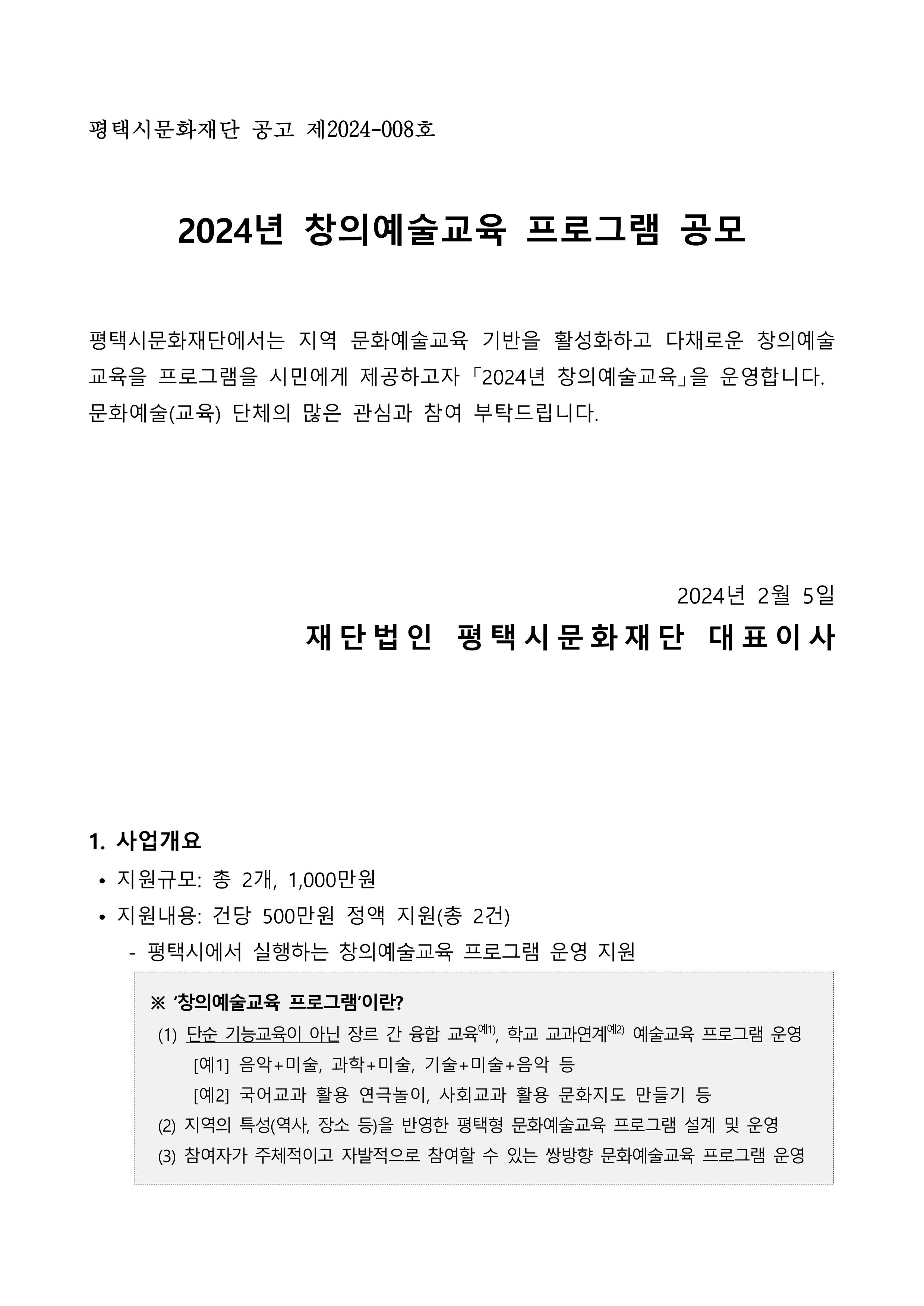 평택시문화재단 공고 제2024-008호  2024년 창의예술교육 프로그램 공모  평택시문화재단에서는 지역 문화예술교육 기반을 활성화하고 다채로운 창의예술교육을 프로그램을 시민에게 제공하고자 「2024년 창의예술교육」을 운영합니다.  문화예술(교육) 단체의 많은 관심과 참여 부탁드립니다.     2024년 2월 5일 재단법인 평택시문화재단 대표이사     1. 사업개요  • 지원규모: 총 2개, 1,000만원  • 지원내용: 건당 500만원 정액 지원(총 2건)     - 평택시에서 실행하는 창의예술교육 프로그램 운영 지원   ※ ‘창의예술교육 프로그램’이란?   (1) 단순 기능교육이 아닌 장르 간 융합 교육예1), 학교 교과연계예2) 예술교육 프로그램 운영       [예1] 음악+미술, 과학+미술, 기술+미술+음악 등         [예2] 국어교과 활용 연극놀이, 사회교과 활용 문화지도 만들기 등   (2) 지역의 특성(역사, 장소 등)을 반영한 평택형 문화예술교육 프로그램 설계 및 운영   (3) 참여자가 주체적이고 자발적으로 참여할 수 있는 쌍방향 문화예술교육 프로그램 운영