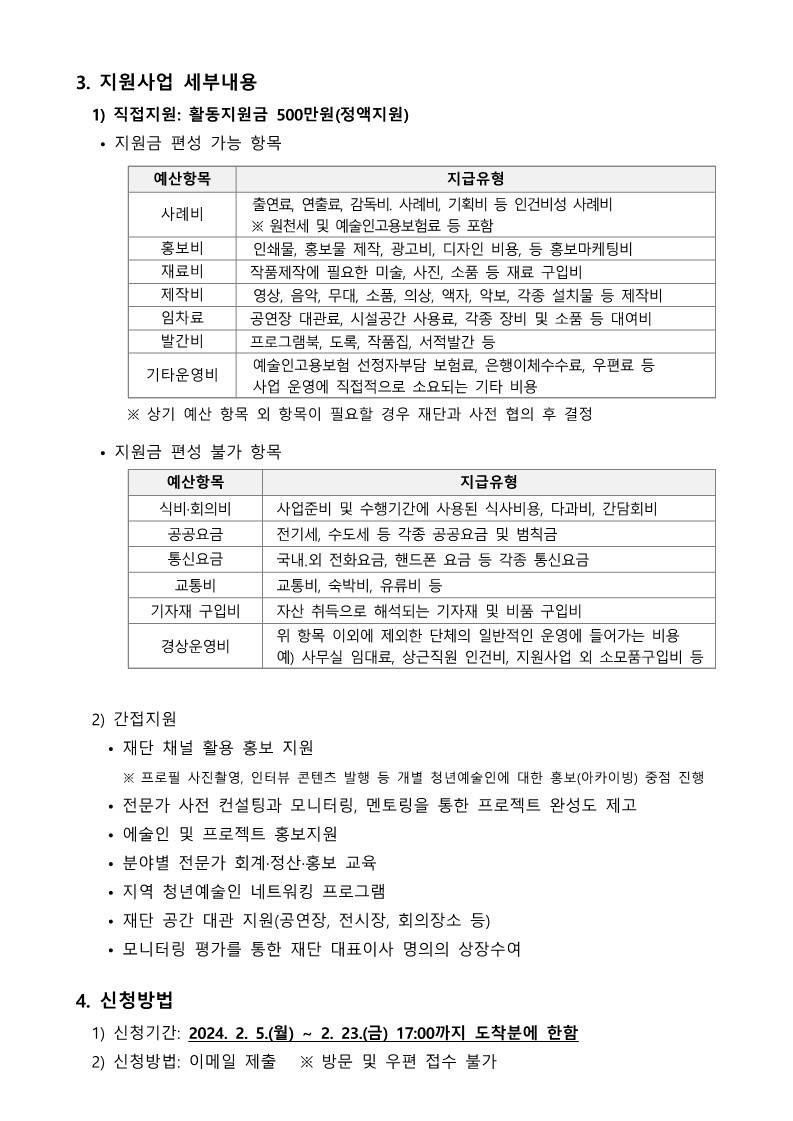 3. 지원사업 세부내용   1) 직접지원: 활동지원금 500만원(정액지원)    • 지원금 편성 가능 항목  예산항목 지급유형 사례비  출연료, 연출료, 감독비. 사례비, 기획비 등 인건비성 사례비  ※ 원천세 및 예술인고용보험료 등 포함 홍보비  인쇄물, 홍보물 제작, 광고비, 디자인 비용, 등 홍보마케팅비 재료비 작품제작에 필요한 미술, 사진, 소품 등 재료 구입비 제작비  영상, 음악, 무대, 소품, 의상, 액자, 악보, 각종 설치물 등 제작비 임차료 공연장 대관료, 시설공간 사용료, 각종 장비 및 소품 등 대여비 발간비 프로그램북, 도록, 작품집, 서적발간 등 기타운영비  예술인고용보험 선정자부담 보험료, 은행이체수수료, 우편료 등  사업 운영에 직접적으로 소요되는 기타 비용          ※ 상기 예산 항목 외 항목이 필요할 경우 재단과 사전 협의 후 결정    • 지원금 편성 불가 항목  예산항목 지급유형 식비·회의비 사업준비 및 수행기간에 사용된 식사비용, 다과비, 간담회비  공공요금 전기세, 수도세 등 각종 공공요금 및 범칙금  통신요금 국내․외 전화요금, 핸드폰 요금 등 각종 통신요금 교통비 교통비, 숙박비, 유류비 등 기자재 구입비 자산 취득으로 해석되는 기자재 및 비품 구입비  경상운영비 위 항목 이외에 제외한 단체의 일반적인 운영에 들어가는 비용 예) 사무실 임대료, 상근직원 인건비, 지원사업 외 소모품구입비 등     2) 간접지원     • 재단 채널 활용 홍보 지원       ※ 프로필 사진촬영, 인터뷰 콘텐츠 발행 등 개별 청년예술인에 대한 홍보(아카이빙) 중점 진행     • 전문가 사전 컨설팅과 모니터링, 멘토링을 통한 프로젝트 완성도 제고     • 에술인 및 프로젝트 홍보지원     • 분야별 전문가 회계·정산·홍보 교육     • 지역 청년예술인 네트워킹 프로그램     • 재단 공간 대관 지원(공연장, 전시장, 회의장소 등)     • 모니터링 평가를 통한 재단 대표이사 명의의 상장수여  4. 신청방법   1) 신청기간: 2024. 2. 5.(월) ~ 2. 23.(금) 17:00까지 도착분에 한함   2) 신청방법: 이메일 제출   ※ 방문 및 우편 접수 불가